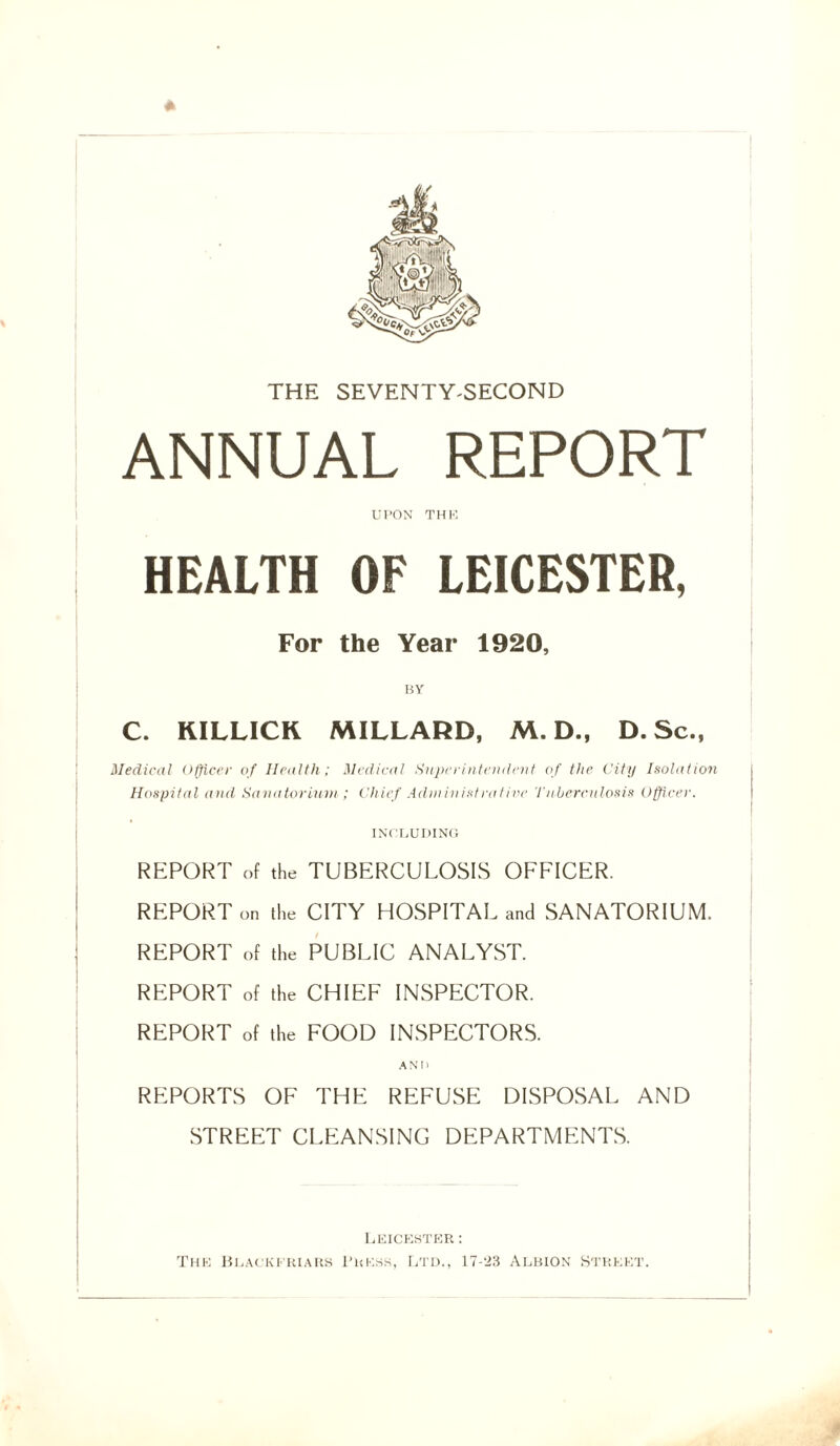 * THE SEVENTY-SECOND ANNUAL REPORT UPON THE HEALTH OF LEICESTER, For the Year 1920, BY C. KILLICK MILLARD, M. D., D. Sc., Medical Officer of Health; Medical Superintendent of the City Isolation Hospital and Sanatorium; Chief Administrative Tuberculosis Officer. INCLUDING REPORT of the TUBERCULOSIS OFFICER. REPORT on the CITY HOSPITAL and SANATORIUM. REPORT of the PUBLIC ANALYST. REPORT of the CHIEF INSPECTOR. REPORT of the FOOD INSPECTORS. REPORTS OF THE REFUSE DISPOSAL AND STREET CLEANSING DEPARTMENTS. Leicester : The Blackeriars Press, Ltd., 17-23 Albion Street.