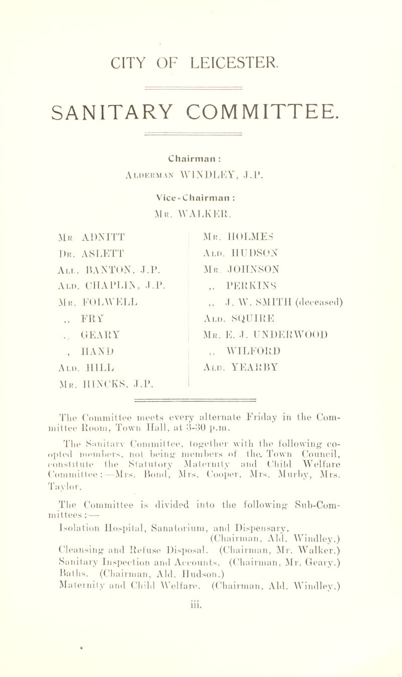 CITY OF LEICESTER. SANITARY COMMITTEE. Chairman : Alderman WINDLEY, J.P. Vice-Chairman : Mr. WAEKElt. Mu ADMIT Mr. HOLMES Dr. AS LETT Ald. HUDSON Am.. BANTON. J .P. Mr JOHNSON Am). CHAPLIN , J.P. ,, PERKINS M n. FOLWEEL ,, J. W. SMITH (deceased) ., FRY Ann. SQUIRE GEARY Mr. E. J. UNDERWOOD , HAND ,, WTLFORD Alt). HILL Ald. YEAR BY Mil IIINCKS, TP. The Committee meets every alternate Friday in the Com¬ mittee Room, Town Hall, at 3-3U p.m. The Sanitarv Committee, together with the following’ co¬ opted members, not being members of the. Town Council, constitute the Statutory Maternity and Child Welfare Committee : —Mrs. Bond, Mrs. Cooper, Mrs. Murby, Mrs. rl aylor. The Committee is divided into the following Sub-Com¬ mittees : — Isolation Hospital, Sanatorium, and Dispensary. (Chairman, Aid. Windley.) Cleansing and Refuse Disposal. (Chairman, Mr. Walker.) Sanitary Inspection and Accounts. (Chairman, Mr. Geary.) Baths. (Chairman, Aid. Hudson.) Maternity and Child Welfare. (Chairman, Aid. Windley.) in.