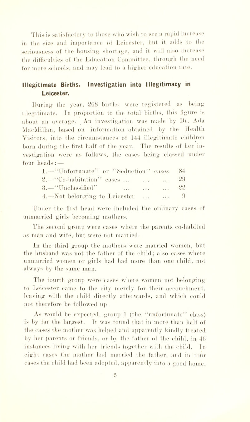 This is satisfactory to those who wisli to see* a rapid increase iu the size and importance of Leicester, but it adds to the seriousness of the housing shortage, and it will also increase the difficulties of the Kducation Committee, through the need tor more schools, and may lead to a higher education rate. Illegitimate Births. Investigation into Illegitimacy in Leicester. During the year, 2(>8 births were registered as being illegitimate. In proportion to the total births, this figure is about an average. An investigation was made by Dr. Ada MacMillan, based on information obtained by the Health Visitors, into the circumstances of 144 illegitimate children born during the first half of tin* year. The results of her in¬ vestigation were as follows, the cases being classed under four heads:— 1. —“Unfortunate or “Seduction'’ cases 84 2. —“Co-habitation cast's ... ... ... 29 3. — “Unclassified’’ ... ... ... 22 4. —Not belonging to Leicester ... ... 9 Under the first head were included the ordinary cases of unmarried girls becoming mothers. The second group were cases where the parents co-habited as man and wife, but were not married. In the third group the mothers were married women, but the husband was not the father of the child; also cases where unmarried women or girls had had more than one child, not always by the same man. The fourth group were cases where women not belonging to Leicester came to the city merely for their accouehment, leaving with the child directly afterwards, and which could not therefore be followed up. As would be expected, group 1 (the “unfortunate” class) is by far the largest. If was found that in more than half of the cases the mother was helped and apparently kindly treated by her parents or friends, or by (In' father of the child, in 4(i instances living with her friends together with the child. In eight cases the mother had married the father, and in four cases the child had been adopted, apparently into a good home.