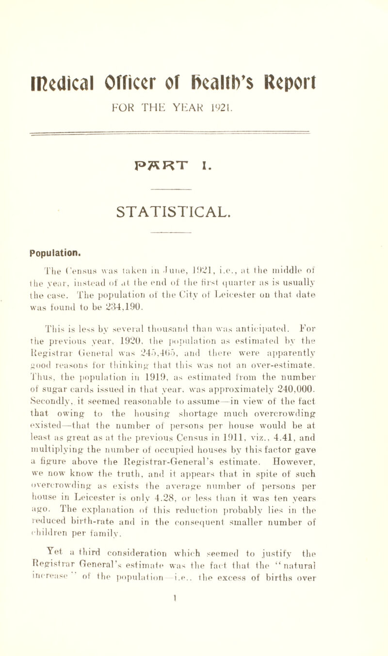 FOR THF YliAR 1921. I. STATISTICAL. Population. 'I'liL* (’oiKsus was taken in -Inne, 1921, i.e., at llie middle of t lie vear, instiaul of .il llie (*nd of the first (|narter as is usually the ease. The pojiulation of the (iity of Leicester on that date was found to be 284,190. This is less by several thousand than was anticiiiated. For the previous year, 1920. the poimlalion as estimated by the Hep'istrar (leneral was 24d,4()d, and theie were a])]iarently itood reasons for thinking' that this was not an over-estimate, riiiis, the population in 1919, as estimated from the number of sugar cards issued in that year, was ajiproximately 240,000. Secondly, it seemed reasonable to assume—in view of the fact that owing to the housing shortage much overcrowding (‘xisted—that the number of iiersons jier house would be at least as great as at the previous Census in 1911, viz., 4.41, and multiplying the number of occupied houses by this factor gave a figure above the Kegistrar-General’s estimate. How'ever, we now know the truth, and it ajipears that in spite of such overcrowding as exists the average number of jiersous per house in Lidcester is only 4.28, or less than it was ten years ago. The explanation of this reduction probably lies in the reduced biilh-rate and in the conseciuent smaller number of ( hildren per family. Yet a third consideration which seemed to justify the Registrar General’s estimati* was the fait that tin* “natural increase of the pojiulation i.e.. the excess of births ovei'