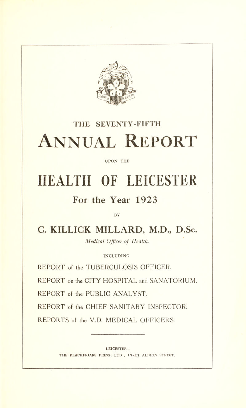 THE SEVENTY-FIFTH Annual Report UPON THE HEALTH OF LEICESTER For the Year 1923 BY C. KILLICK MILLARD, M.D., D.Sc. Medical Officer of Health. INCLUDING REPORT of the TUBERCULOSIS OFFICER. REPORT on the CITY HOSPITAL and SANATORIUM. REPORT of the PUBLIC ANALYST. REPORT of the CHIEF SANITARY INSPECTOR. REPORTS of the V.D. MEDICAL OFFICERS. LEICESTER : THE BLACKFRIARS PRESS, LTD., 17-23 ALBION STREET.