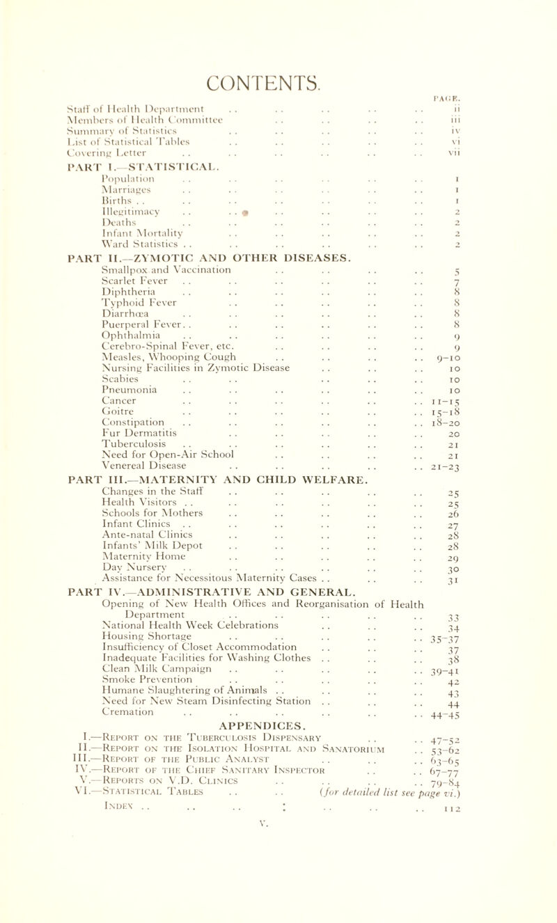 CONTENTS. PACK. Staff of Health Department . . . . . . . . . . ii Members of Health Committee . . . . . . . . iii Summary of Statistics . . . . . . . . . . iv List of Statistical Tables . . .. . . .. . . vi Covering Letter .. .. . . .. .. . . vii PART I.—STATISTICAL. Population . . . . • . . . i Marriages . . . . . . . . . . . . i Births . . . . . . . . . . . . . . i Illegitimacy . . . . « . . . . . . . . 2 Deaths .. . . .. • ■ . . .. 2 Infant Mortality . . . . . . . . . . 2 Ward Statistics . . . . . . . . . . .. 2 PART II.—ZYMOTIC AND OTHER DISEASES. Smallpox and Vaccination . . . . . . . . 5 Scarlet Fever . . . . . . . . . . . . 7 Diphtheria . . . . . . . . .. . . 8 Typhoid Fever . . . . .. . . . . 8 Diarrhoea . . . . . . . . . . . . 8 Puerperal Fever. . . . .. . . . . . . 8 Ophthalmia . . . . . . .. . . . . 9 Cerebro-Spinal Fever, etc. . . . . . . . . 9 Measles, Whooping Cough . . . . . . . . 9-10 Nursing Facilities in Zymotic Disease . . . . . . 10 Scabies . . . . . . . . . . 10 Pneumonia . . . . . . . . . . . . 10 Cancer . . . . .. .. .. 11—15 Goitre . . . . . . . . . . . . 15-18 Constipation . . . . . . . . . . . . 18-20 Fur Dermatitis . . . . . . . . . . 20 Tuberculosis .. .. .. .. .. .. 21 Need for Open-Air School . . . . . . . . 21 Venereal Disease . . . . . . . . . . 21-23 PART III.—MATERNITY AND CHILD WELFARE. Changes in the Staff . . . . . . . . . . 25 Health Visitors . . . . . . . . . . . . 25 Schools for Mothers . . . . . . . . . . 26 Infant Clinics . . . . . . . . . . . . 27 Ante-natal Clinics . . . . . . . . . . 28 Infants’ Milk Depot . . . . . . . . . . 28 Maternity Home . . . . . . . . . . 29 Day Nursery . . . . . . . . . . . . 30 Assistance for Necessitous Maternity Cases . . . . . . 31 PART IV.—ADMINISTRATIVE AND GENERAL. Opening of New Health Offices and Reorganisation of Health Department . . . . . . . . . . 33 National Health Week Celebrations . . . . . . 34 Housing Shortage .. . . . . . . . . 35-37 Insufficiency of Closet Accommodation . . . . . . 37 Inadequate Facilities for Washing Clothes . . . . . . 38 Clean Milk Campaign .. .. . . . . . . 39—41 Smoke Prevention . . . . . . . . . . 42 Humane Slaughtering of Animals . . . . . . . . 43 Need for New Steam Disinfecting Station . . . . . . 44 Cremation . . . . . . . . . . aa-ac APPENDICES. I.—Report on the Tuberculosis Dispensary . . . . 47-52 II.—Report on the Isolation Hospital and Sanatorium .. 53-62 III. —Report of the Public Analyst . . .. .. 63-65 IV. —Report of the Chief Sanitary Inspector . . .. 67-77 V.-—Reports on V.D. Clinics . . . . . . . . 79-84 ^ I.—Statistical Tables . . . . (for detailed list see page vi.) Index .. .. .. ; .. .. ,, , 12