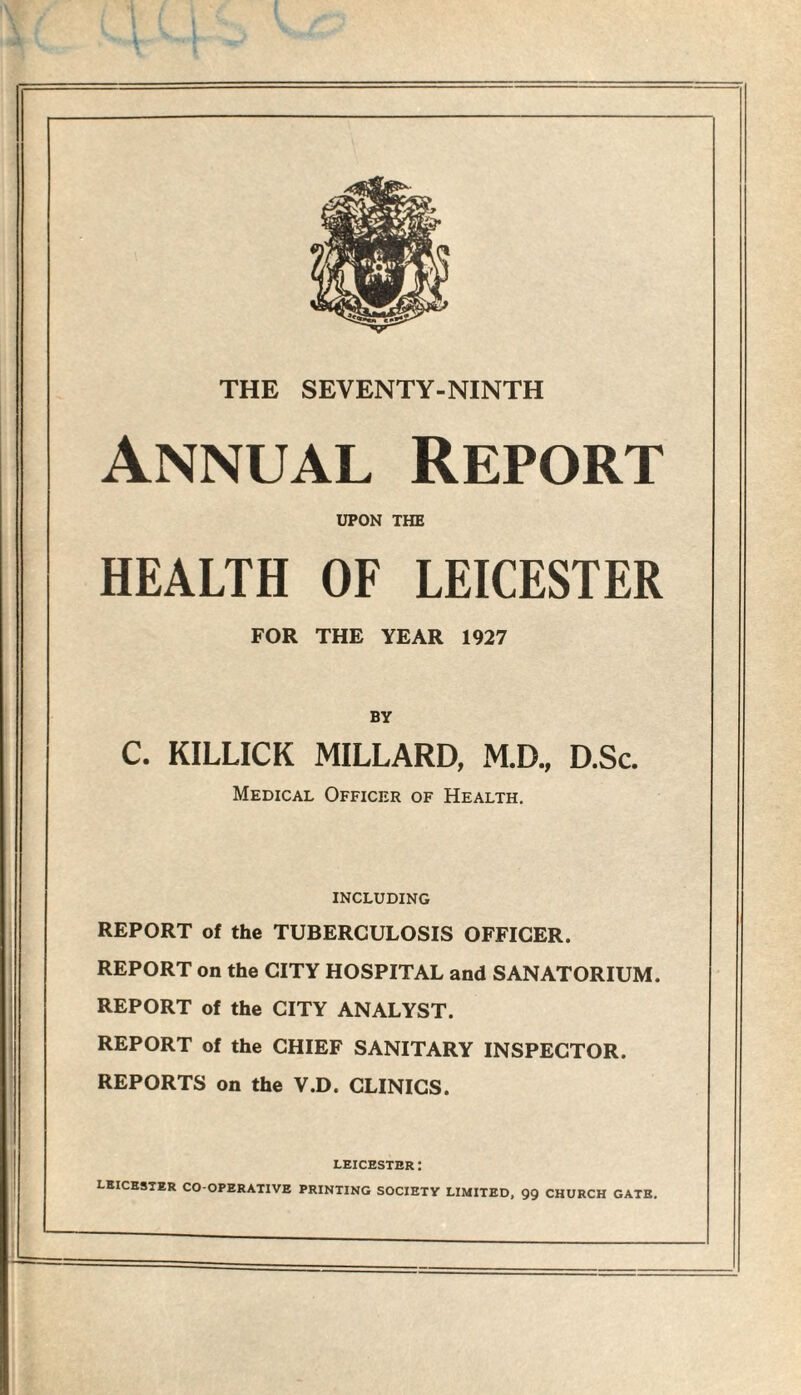Annual Report UPON THE HEALTH OF LEICESTER FOR THE YEAR 1927 BY C. KILLICK MILLARD, M.D., D.Sc. Medical Officer of Health. including REPORT of the TUBERCULOSIS OFFICER. REPORT on the CITY HOSPITAL and SANATORIUM. REPORT of the CITY ANALYST. REPORT of the CHIEF SANITARY INSPECTOR. REPORTS on the V.D. CLINICS. LEICESTER: LEICESTER CO-OPERATIVE PRINTING SOCIETY LIMITED, 99 CHURCH GATE.