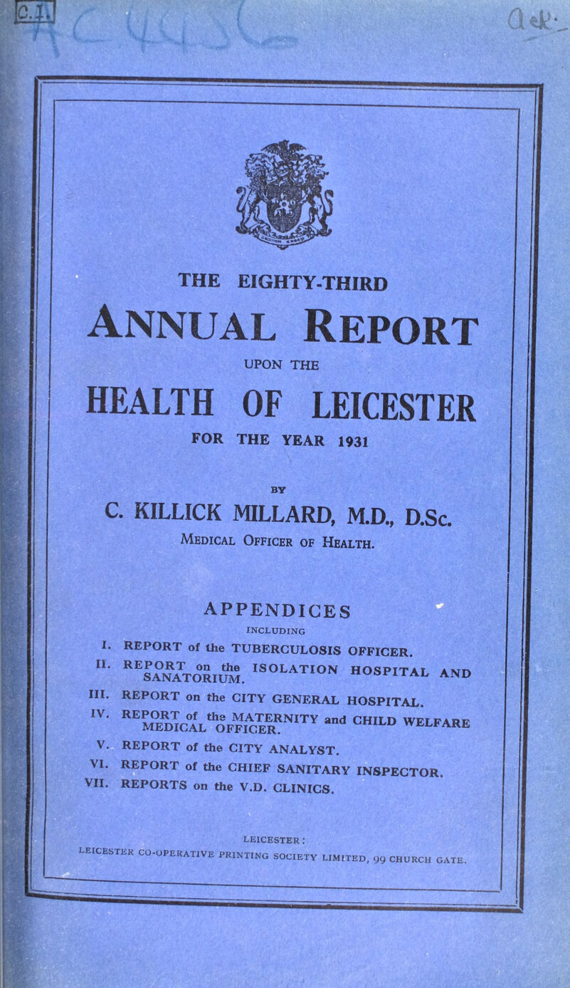 THE EIGHTY-THIRD Annual Report UPON THE HEALTH OF LEICESTER FOR THE YEAR 1931 BY C. KILLICK MILLARD, M.D., D.Sc. Medical Officer of Health. APPENDICES INCLUDING I. REPORT of the TUBERCULOSIS OFFICER. • REsa°naTtor,um. ,SOLAT,on hospital and III. REPORT on the CITY GENERAL HOSPITAL. ,V' REMEDK;AfLtOrPKSRN,TY “d CHILD WELFARE V. REPORT of the CITY ANALYST. VI. REPORT of the CHIEF SANITARY INSPECTOR. VII. REPORTS on the V.D. CLINICS. LEICESTER : LEICESTER CO-OPERATIVE PRINTING SOCIETY LIMITED, 99 CHURCH GATE