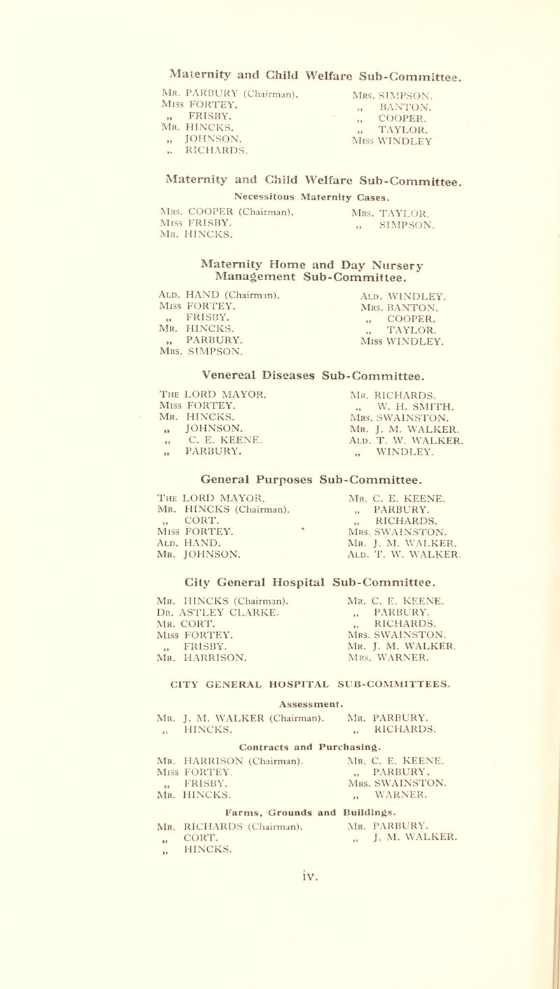 Maternity and Child Welfare Sub-Committee. Mr. PARBURY (Chairman). Miss FORTEY. FRISBY. Mr. HINCKS. „ JOHNSON. ,. RICHARDS. Mrs. SIMPSON. „ BANTON. „ COOPER. „ TAYLOR. Miss WINDLEY Maternity and Child Welfare Sub-Committee. Necessitous Maternity Cases. Mrs. COOPER (Chairman). Mrs. TAYLOR Miss FRISBY. „ SIMPSON. Mr. HINCKS. Maternity Home and Day Nursery Management Sub-Committee. Ald. HAND (Chairman). Miss FORTEY. „ FRISBY. Mr. HINCKS. „ PARBURY. Mrs. SIMPSON. Ald. WINDLEY. Mrs. BANTON. „ COOPER. „ TAYLOR. Miss WINDLEY. Venereal Diseases The LORD MAYOR. Miss FORTEY. Mr. HINCKS. „ JOHNSON. „ C. E. KEENE. „ PARBURY. General Purposes The LORD MAYOR. Mr. HINCKS (Chairman). „ CORT. Miss FORTEY. Ald. HAND. Mr. JOHNSON. Sub-Committee. Mr. RICHARDS. ., W. H. SMITH. Mrs. SWAINSTON. Mr. J. M. WALKER. Ald. T. W. WALKER. „ WINDLEY. Sub-Committee. Mr. C. E. KEENE. „ PARBURY. „ RICHARDS. Mrs. SWAINSTON. Mr. J. M. WALKER. Ald. T. W. WALKER City General Hospital Sub-Committee. Mr. HINCKS (Chairman). Dr. ASTLEY CLARKE. Mr. CORT. Miss FORTEY. „ FRISBY. Mr. HARRISON. Mr. C. E. KEENE. „ PARBURY. „ RICHARDS. Mrs. SWAINSTON. Mr. J. M. WALKER. Mrs. WARNER. CITY GENERAL HOSPITAL SUB-COMMITTEES. Assessment. Mr. J. M. WALKER (Chairman). Mr. PARBURY. HINCKS. .. RICHARDS. Contracts and Purchasing. Mr. HARRISON (Chairman). Mr. C. E. KEENE. Miss FORTEY. „ PARBURY. „ FRISBY. Mrs. SWAINSTON. Mr. HINCKS. WARNER. Farms, Grounds and Buildings. Mr. RICHARDS (Chairman). Mr. PARBURY. „ CORT. „ J. M. WALKER. „ HINCKS.