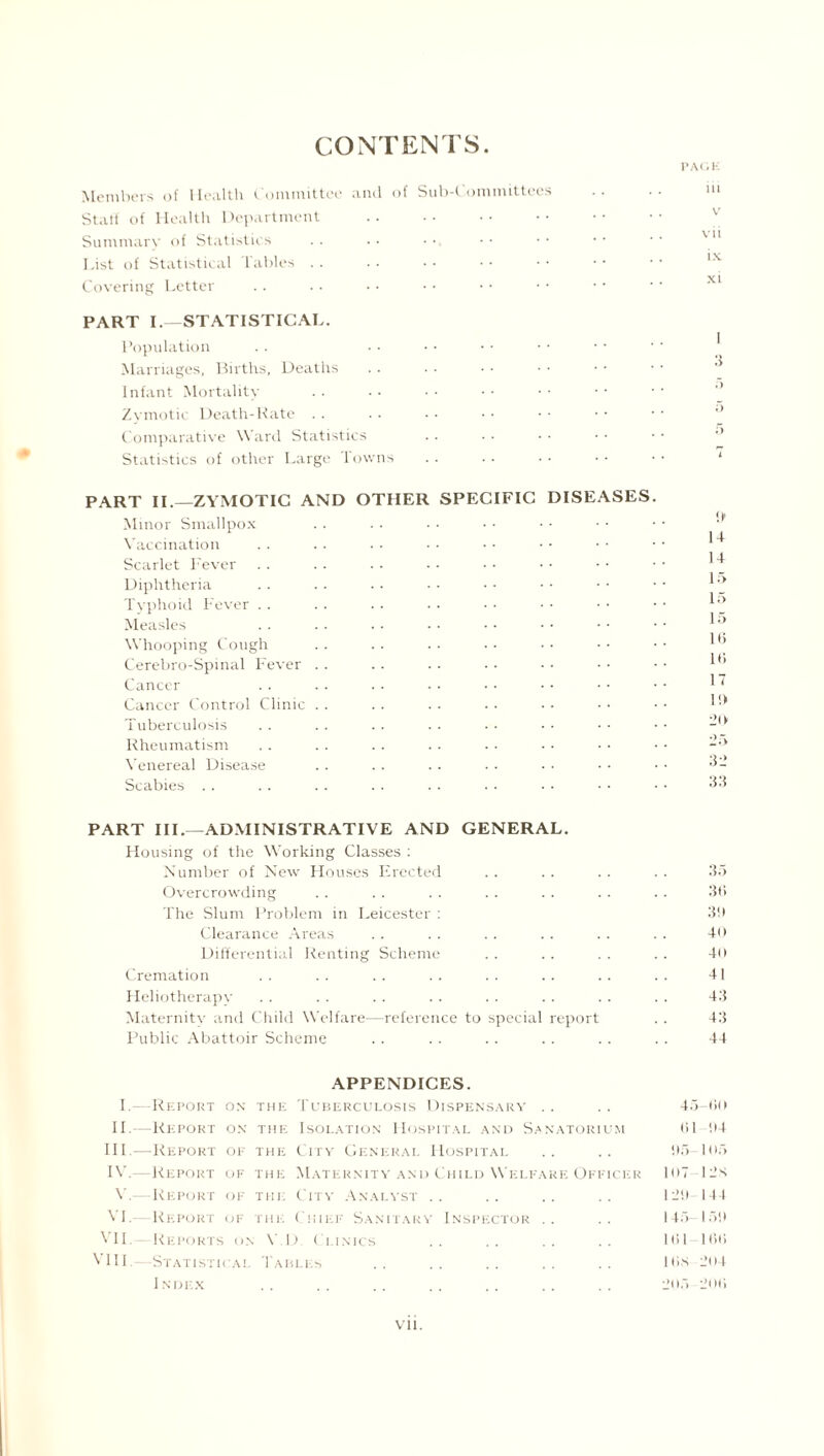 CONTENTS PACK Members of Health Committee and of Sub-Committees Staff of Health Department Summary of Statistics List of Statistical Tables Covering Letter PART I.—STATISTICAL. Population Marriages, Births, Deaths Infant Mortality Zymotic Death-Rate Comparative Ward Statistics Statistics of other Large Towns PART II.—ZYMOTIC AND OTHER SPECIFIC DISEASES Minor Smallpox Vaccination Scarlet Fever Diphtheria Typhoid Fever Measles Whooping Cough Cerebro-Spinal Fever Cancer Cancer Control Clinic Tuberculosis Rheumatism Venereal Disease Scabies ui v vii ix xi it ] t 14 15 15 15 Iff it; 17 i«> 20 25 32 33 PART III.—ADMINISTRATIVE AND GENERAL. Housing of the Working Classes : Number of New Houses Erected .. .. .. .. 35 Overcrowding . . . . . . . . . . .. .. 36 The Slum Problem in Leicester : 3ff Clearance Areas . . . . . . . . .. . . 40 Differential Renting Scheme . . .. . . . . 40 Cremation . . . . .. . . . . .. .. .. 41 Heliotherapy . . . . . . . . . . . . . . . . 43 Maternitv and Child Welfare—reference to special report . . 43 Public Abattoir Scheme .. .. .. . . .. . . 44 APPENDICES. I.—Report on the Tuberculosis Dispensary .. . . 45-60 II.—Report on the Isolation Hospital and Sanatorium 61 !>4 III. —Report of the City General Hospital .. .. 95- 105 IV. —Report of the Maternity and Child Welfare Officer 107-12S V.-—Report of the City Analyst .. .. .. .. 12!) 144 VI.—Report of the Chief Sanitary Inspector .. .. 145- 151) VII.- Reports on V.D. Clinics .. .. 161-166 VIII.—Statistical Tables .. .. .. .. His 204 Index .. .. .. .. . . . . .. 205 206 vn.