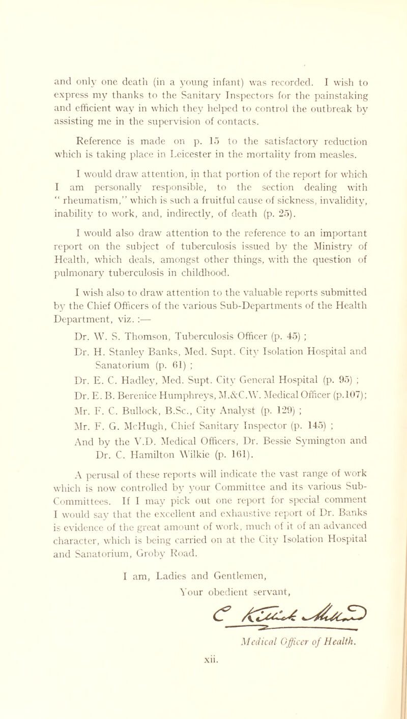 and only one death (in a young infant) was recorded. I wish to express my thanks to the Sanitary Inspectors for the painstaking and efficient way in which they helped to control the outbreak by assisting me in the supervision of contacts. Reference is made on p. 15 to the satisfactory reduction which is taking place in Leicester in the mortality from measles. I would draw attention, in that portion of the report for which I am personally responsible, to the section dealing with “ rheumatism,” which is such a fruitful cause of sickness, invalidity, inability to work, and, indirectly, of death (p. 25). I would also drawr attention to the reference to an important report on the subject of tuberculosis issued by the Ministry of Health, which deals, amongst other things, with the question of pulmonary tuberculosis in childhood. I wish also to draw attention to the valuable reports submitted b}7 the Chief Officers of the various Sub-Departments of the Health Department, viz. :— Dr. W. S. Thomson, Tuberculosis Officer (p. 45) ; Dr. H. Stanley Banks, Med. Supt. City Isolation Hospital and Sanatorium (p. 01) ; Dr. E. C. Hadley, Med. Supt. City General Hospital (p. 95) ; Dr. E. B. Berenice Humphreys, M.&C.W. Medical Officer (p.107); Mr. F. C. Bullock, B.Sc., City Analyst (p. 129) ; Air. E. G. McHugh, Chief Sanitary Inspector (p. 145) ; And by the V.D. Medical Officers, Dr. Bessie Symington and Dr. C. Hamilton Wilkie (p. 161). A perusal of these reports will indicate the vast range of work which is now controlled by your Committee and its various Sub- Committees. If I may pick out one report for special comment I would say that the excellent and exhaustive report of Dr. Banks is evidence of the great amount of work, much of it of an advanced character, which is being carried on at the City Isolation Hospital and Sanatorium, Groby Road. I am, Ladies and Gentlemen, Your obedient servant, Medical Officer of Health.