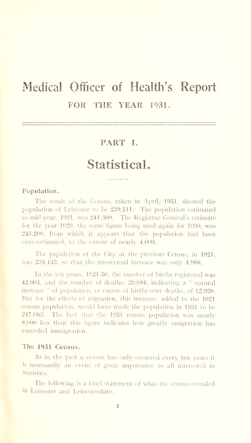 Medical Officer of Health’s Report FOR THE YEAR 1931. PART I. Statistical. Population. The result of the Census, taken in April, 1931, showed the population of Leicester to be 239,111. The population estimated to mid-year, 1931, was 241,300. The Registrar General’s estimate for the year 1929, the same figure being used again for 1930, was 245,200, from which it appears that the population had been over-estimated, to the extent of nearly 4,000. The population of the City at the previous Census, in 1921, was 234,143, so that the intercensal increase was only 4,968. In the ten years, 1921-30, the number of births registered was 42,604, and the number of deaths, 29,684, indicating a “ natural increase ” of population, or excess of births over deaths, of 12,920. But for the effects of migration, this increase, added to the 1921 census population, would have made the population in 1931 to be 247,063. The fact that the 1931 census population was nearly 8,000 less than this figure indicates how greatly emigration has exceeded immigration. The 1931 Census. As in the past a census has only occurred every ton years it is necessarily an event of great importance to all interested in statistics. I he following is a brief statement of what the census revealed ln Leicester and Leicestershire.