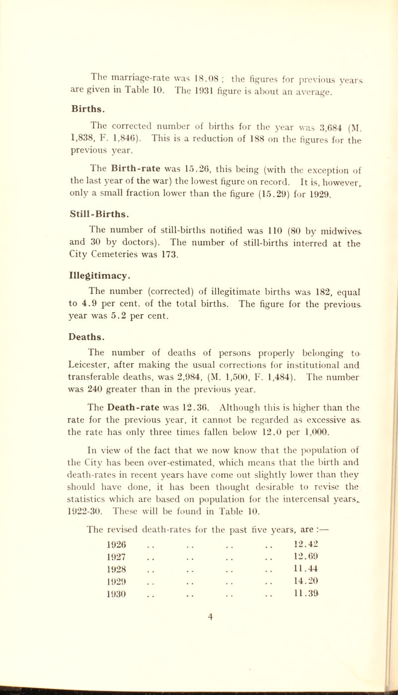 The marriage-rate was 18.08 ; the figures for previous years, are given in Table 10. The 1031 figure is about an average. Births. The corrected number of births for the year was 3,684 (M. 1,838, F. 1,846). This is a reduction of 188 on the figures for the previous year. 1 he Birth-rate was 15.26, this being (with the exception of the last year of the war) the lowest figure on record. It is, however, only a small fraction lower than the figure (15.29) for 1929. Still-Births. The number of still-births notified was 110 (80 by midwives, and 30 by doctors). The number of still-births interred at the City Cemeteries was 173. Illegitimacy. The number (corrected) of illegitimate births was 182, equal to 4.9 per cent, of the total births. The figure for the previous, year was 5.2 per cent. Deaths. The number of deaths of persons properly belonging to Leicester, after making the usual corrections for institutional and transferable deaths, was 2,984, (M. 1,500, F. 1,484). The number was 240 greater than in the previous year. The Death-rate was 12.36. Although this is higher than the rate for the previous year, it cannot be regarded as excessive as the rate has only three times fallen below 12.0 per 1,000. In view of the fact that we now know that the population of the City has been over-estimated, which means that the birth and death-rates in recent years have come out slightly lower than they should have done, it has been thought desirable to revise the statistics which are based on population for the intercensal years, 1922-30. These will be found in Table 10. The revised death-rates for the past five years, are :— 12.42 12.69 11.44 14.20 11.39