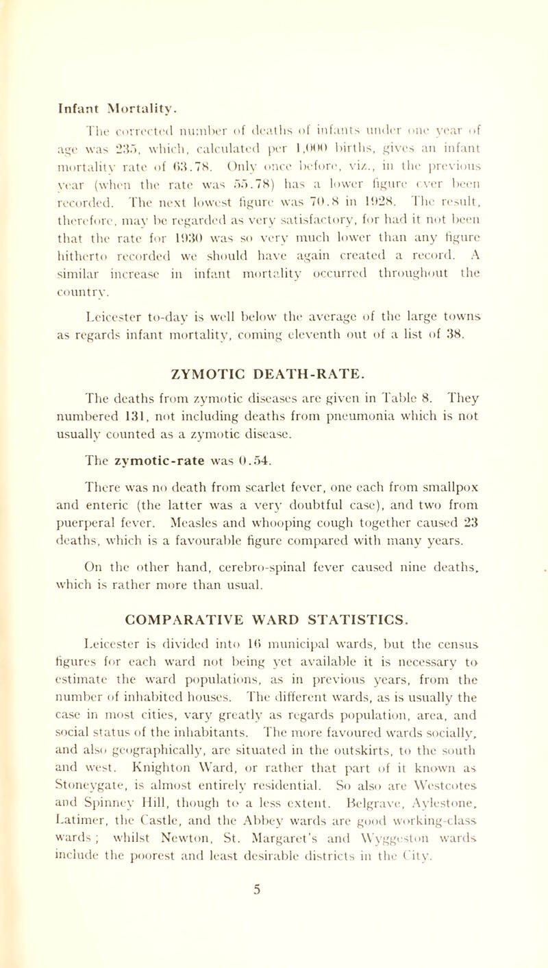 Infant Mortality. The corrected number of deaths of infants under one year of age was 2115, which, calculated per 1,000 births, gives an infant mortality rate of 63.78. Only once before, viz., in the previous vear (when the rate was on.78) has a lower figure ever been recorded. The next lowest figure was 70.8 in 1028. The result, therefore, may be regarded as very satisfactory, for had it not been that the rate for 1930 was so very much lower than any figure hitherto recorded we should have again created a record. A similar increase in infant mortality occurred throughout the country. Leicester to-day is well below the average of the large towns as regards infant mortality, coming eleventh out of a list of 38. ZYMOTIC DEATH-RATE. The deaths from zymotic diseases are given in Table 8. They numbered 131, not including deaths from pneumonia which is not usually counted as a zymotic disease. The zymotic-rate was 0.54. There was no death from scarlet fever, one each from smallpox and enteric (the latter was a very doubtful case), and two from puerperal fever. Measles and whooping cough together caused 23 deaths, which is a favourable figure compared with many years. On the other hand, cerebro-spinal fever caused nine deaths, which is rather more than usual. COMPARATIVE WARD STATISTICS. Leicester is divided into 16 municipal wards, but the census figures for each ward not being yet available it is necessary to estimate the ward populations, as in previous years, from the number of inhabited houses. The different wards, as is usually the case in most cities, vary grcatlv as regards population, area, and social status of the inhabitants. The more favoured wards socially, and also geographically, are situated in the outskirts, to the south and west. Knighton Ward, or rather that part of it known as Stoneygate, is almost entirely residential. So also are Westcotes and Spinney Hill, though to a less extent. Belgrave, Aylestone, Latimer, the Castle, and the Abbey wards are good working-class wards; whilst Newton, St. Margaret’s and Wyggeston wards include the poorest and least desirable districts in the City.