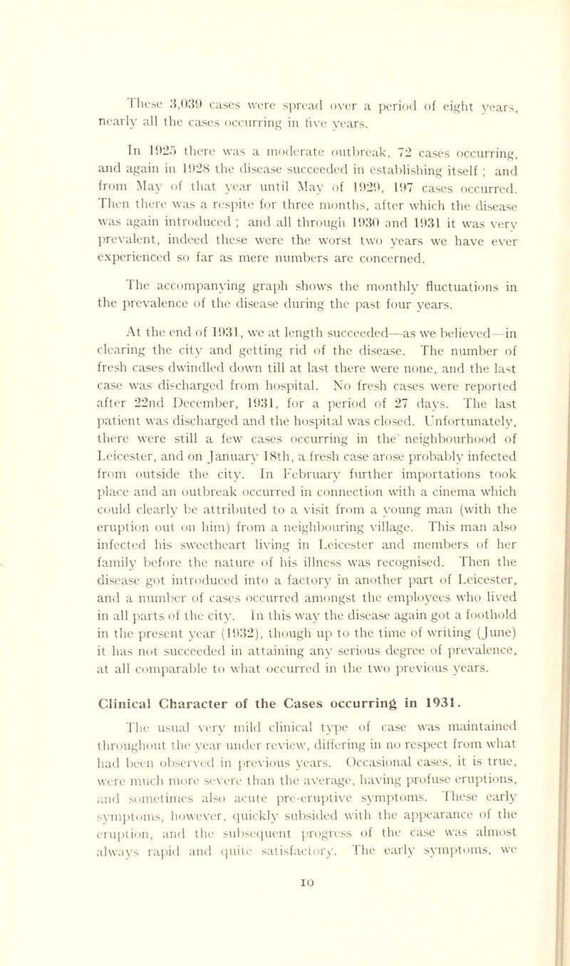 1 hose 3,039 cases were spread over a period of eight years, nearly all the cases occurring in five years. In 192.) there was a moderate outbreak, 72 cases occurring, and again in 1928 the disease succeeded in establishing itself ; and from May of that year until May of 1929, 197 cases occurred. Then there was a respite for three months, after which the disease was again introduced ; and all through 1930 and 1931 it was very prevalent, indeed these were the worst two years we have ever experienced so far as mere numbers are concerned. The accompanying graph shows the monthly fluctuations in the prevalence of the disease during the past four years. At the end of 1931, we at length succeeded—as we believed—in clearing the city and getting rid of the disease. The number of fresh cases dwindled down till at last there were none, and the last case was discharged from hospital. No fresh cases were reported after 22nd December, 1931, for a period of 27 days. The last patient was discharged and the hospital was closed. Unfortunately, there were still a few cases occurring in the neighbourhood of Leicester, and on January 18th, a fresh case arose probably infected from outside the city. In February further importations took place and an outbreak occurred in connection with a cinema which could clearly be attributed to a visit from a young man (with the eruption out on him) from a neighbouring village. This man also infected his sweetheart living in Leicester and members of her family before the nature of his illness was recognised. Then the disease got introduced into a factory in another part of Leicester, and a number of cases occurred amongst the employees who lived in all parts of the city. In this way the disease again got a foothold in the present year (1932), though up to the time of writing (June) it has not succeeded in attaining any serious degree of prevalence, at all comparable to what occurred in the two previous years. Clinical Character of the Cases occurring in 1931. The usual very mild clinical type of case was maintained throughout the year under review, differing in no respect from what had been observed in previous years. Occasional cases, it is true, were much more severe than the average, having profuse eruptions, and sometimes also acute pre-eruptivc symptoms. 1 liese early svmptoms, however, quickly subsided with the appearance of the eruption, and the subsequent progress of the case was almost always rapid and quite satisfactory, lhe early symptoms, we io