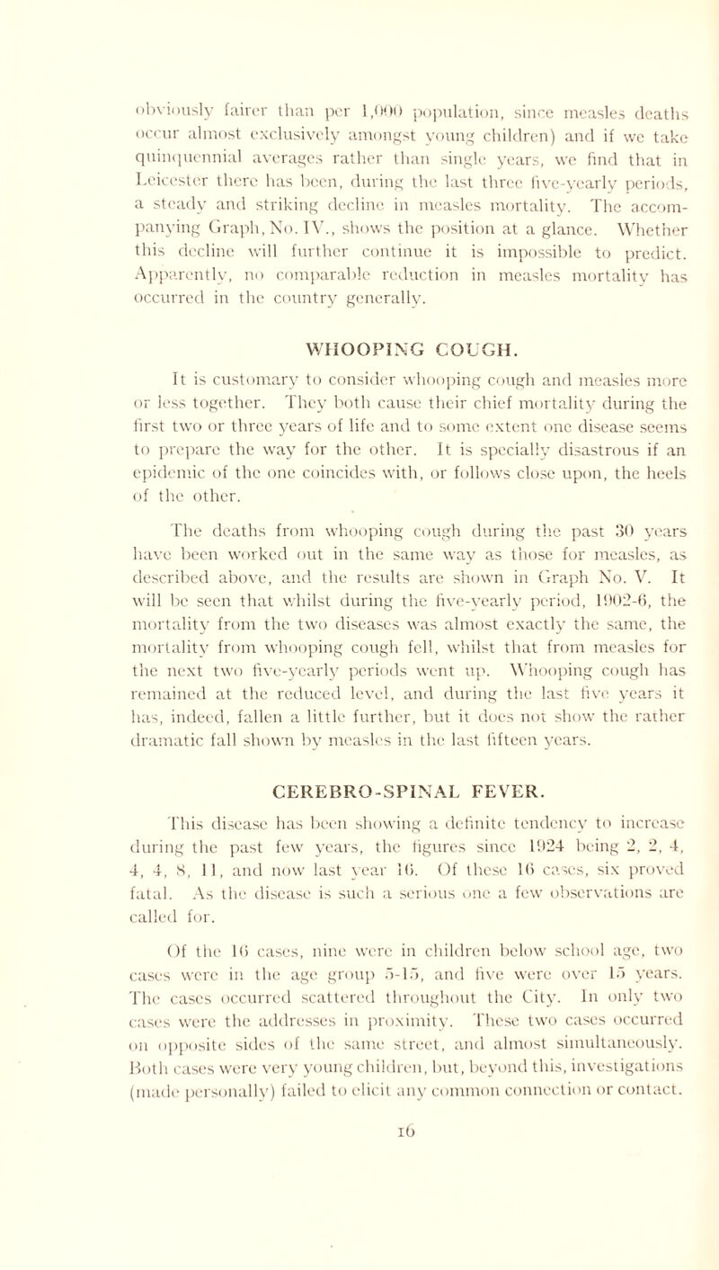 obviously fairer than per 1,000 population, since measles deaths occur almost exclusively amongst young children) and if we take quinquennial averages rather than single years, we find that in Leicester there has been, during the last three five-yearly periods, a steady and striking decline in measles mortality. The accom¬ panying Graph, No. IV., shows the position at a glance. Whether this decline will further continue it is impossible to predict. Apparently, no comparable reduction in measles mortality has occurred in the country generally. WHOOPING COUGH. It is customary to consider whooping cough and measles more or less together. They both cause their chief mortality during the first two or three years of life and to some extent one disease seems to prepare the way for the other. It is specially disastrous if an epidemic of the one coincides with, or follows close upon, the heels of the other. The deaths from whooping cough during the past 30 years have been worked out in the same way as those for measles, as described above, and the results are shown in Graph No. V. It will be seen that whilst during the five-yearly period, 1902-6, the mortality from the two diseases was almost exactly the same, the mortalitv from whooping cough fell, whilst that from measles for the next two five-yearly periods went up. Whooping cough has remained at the reduced level, and during the last five years it has, indeed, fallen a little further, but it does not show the rather dramatic fall shown by measles in the last fifteen years. CEREBRO-SPINAL FEVER. This disease has been showing a definite tendency to increase during the past few years, the figures since 1924 being 2, 2, 4, 4, 4, S, 11, and now last year 16. Of these 16 cases, six proved fatal. As the disease is such a serious one a few observations are called for. Of the 16 cases, nine were in children below school age, two cases were in the age group ,6-15, and five were over 15 years. The cases occurred scattered throughout the City. In only two cases were the addresses in proximity. These two cases occurred on opposite sides of the same street, and almost simultaneously. Both cases were very young children, but, beyond this, investigations (made personally) failed to elicit any common connection or contact.