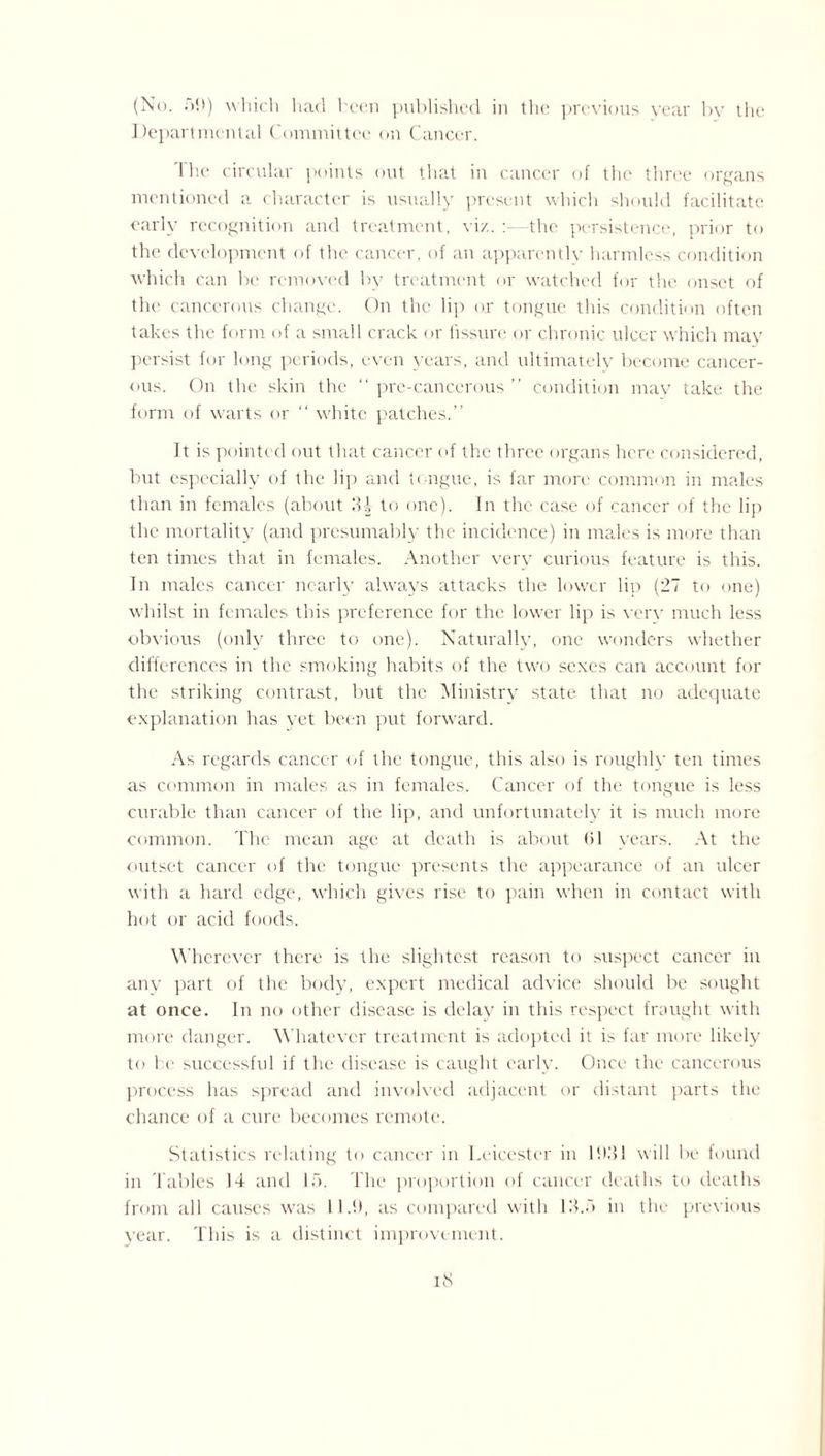 (No. •>!>) which had been published in the previous year by the Departmental Committee on Cancer. The circular points out that in cancer of the three organs mentioned a character is usually present which should facilitate early recognition and treatment, viz. :—the persistence, prior to the development of the cancer, of an apparently harmless condition which can be removed by treatment or watched for the onset of the cancerous change. On the lip or tongue this condition often takes the form of a small crack or fissure or chronic ulcer which may persist for long periods, even years, and ultimately become cancer¬ ous. On the skin the “ pre-cancerous ” condition may take the form of warts or “ white patches.” It is pointed out that cancer of the three organs here considered, but especially of the lip and tongue, is far more common in males than in females (about 34 to one). In the case of cancer of the lip the mortality (and presumably the incidence) in males is more than ten times that in females. Another very curious feature is this. In males cancer nearly always attacks the lower lip (27 to one) whilst in females this preference for the lower lip is very much less obvious (only three to one). Naturally, one wonders whether differences in the smoking habits of the two sexes can account for the striking contrast, but the Ministry state that no adequate explanation has yet been put forward. As regards cancer of the tongue, this also is roughly ten times as common in males as in females. Cancer of the tongue is less curable than cancer of the lip, and unfortunately it is much more common. The mean age at death is about 61 years. At the outset cancer of the tongue presents the appearance of an ulcer with a hard edge, which gives rise to pain when in contact with hot or acid foods. Wherever there is the slightest reason to suspect cancer in any part of the body, expert medical advice should be sought at once. In no other disease is delay in this respect fraught with more danger. Whatever treatment is adopted it is far more likely to he successful if the disease is caught early. Once the cancerous process has spread and involved adjacent or distant parts the chance of a cure becomes remote. Statistics relating to cancer in Leicester in 1631 will be found in Tables 14 and 15. The proportion of cancer deaths to deaths from all causes was 11.9, as compared with 13.5 in the previous year. This is a distinct improvement.