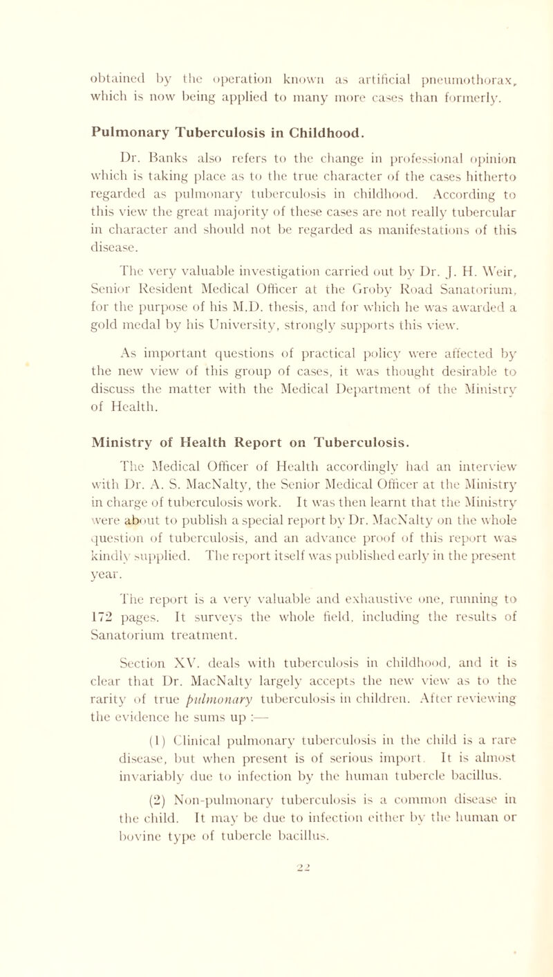 obtained by the operation known as artificial pneumothorax, which is now being applied to many more cases than formerly. Pulmonary Tuberculosis in Childhood. Dr. Banks also refers to the change in professional opinion which is taking place as to the true character of the cases hitherto regarded as pulmonary tuberculosis in childhood. According to this view the great majority of these cases are not really tubercular in character and should not be regarded as manifestations of this disease. The very valuable investigation carried out by Dr. J. H. Weir, Senior Resident Medical Officer at the Groby Road Sanatorium, for the purpose of his M.D. thesis, and for which he was awarded a gold medal by his University, strongly supports this view. As important questions of practical policy were affected by the new view of this group of cases, it was thought desirable to discuss the matter with the Medical Department of the Ministry of Health. Ministry of Health Report on Tuberculosis. The Medical Officer of Health accordingly had an interview with Dr. A. S. MacNalty, the Senior Medical Officer at the Ministry in charge of tuberculosis work. It was then learnt that the Ministry were about to publish a special report by Dr. MacNalty on the whole question of tuberculosis, and an advance proof of this report was kindh supplied. The report itself was published early in the present year. The report is a very valuable and exhaustive one, running to 172 pages. It surveys the whole field, including the results of Sanatorium treatment. Section XV. deals with tuberculosis in childhood, and it is clear that Dr. MacNalty largely accepts the new view as to the rarity of true pulmonary tuberculosis in children. After reviewing the evidence he sums up :— (1) Clinical pulmonary tuberculosis in the child is a rare disease, but when present is of serious import It is almost invariably due to infection by the human tubercle bacillus. (2) Noil-pulmonary tuberculosis is a common disease in the child. It may be due to infection either by the human or bovine type of tubercle bacillus.