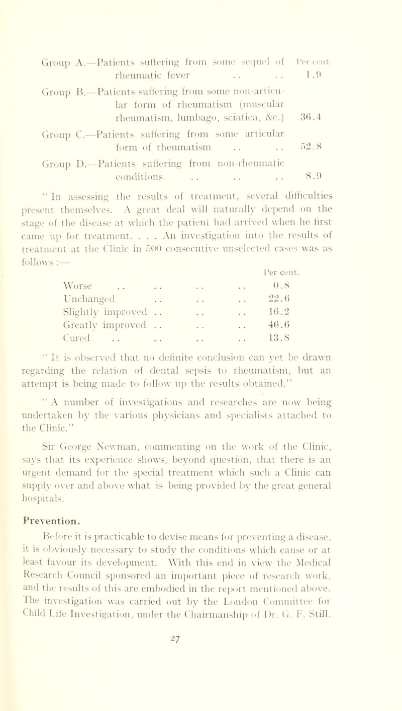 Group A.—Patients suffering from some sequel of Percent rheumatic fever .. .. I .!> Group B.—Patients suffering from some nun-articu¬ lar form of rheumatism (muscular rheumatism, lumbago, sciatica, &c.) .‘hi.4 Group C.—Patients suffering from some articular form of rheumatism .. .. ~>2.8 Group 1).—Patients suffering from non-rheumatic conditions .. .. .. 8.0 “In assessing the results of treatment, several difficulties present themselves. A great deal will naturally depend on the stage of the disease at which the patient had arrived when lie first came up for treatment. . . . An investigation into the results of treatment at the Clinic in .>00 consecutive unselected cases was as follows :— Per cent. Worse .. .. .. .. 0.8 Unchanged .. .. .. 22.0 Slightly improved .. .. .. 16.2 Greatlv improved .. .. .. 46.6 Cured .. .. .. .. 13.8 “It is observed that no definite conclusion can yet be drawn regarding the relation of dental sepsis to rheumatism, but an attempt is being made to follow up the results obtained.” “ A number of investigations and researches are now being undertaken by the various physicians and specialists attached to the Clinic.” Sir George Newman, commenting on the work of the Clinic, says that its experience shows, beyond question, that there is an urgent demand for the special treatment which such a Clinic can supply over and above what is being provided by the great general hospitals. Prevention. Before it is practicable to devise means for preventing a disease, it is obviously necessary to study the conditions which cause or at least favour its development. With this end in view the Medical Research Council sponsored an important piece of research work, and the results of this are embodied in the report mentioned above. 1 he investigation was carried out by the London Committee for Child Life Investigation, under the Chairmanship of I)r. G. f. Still.