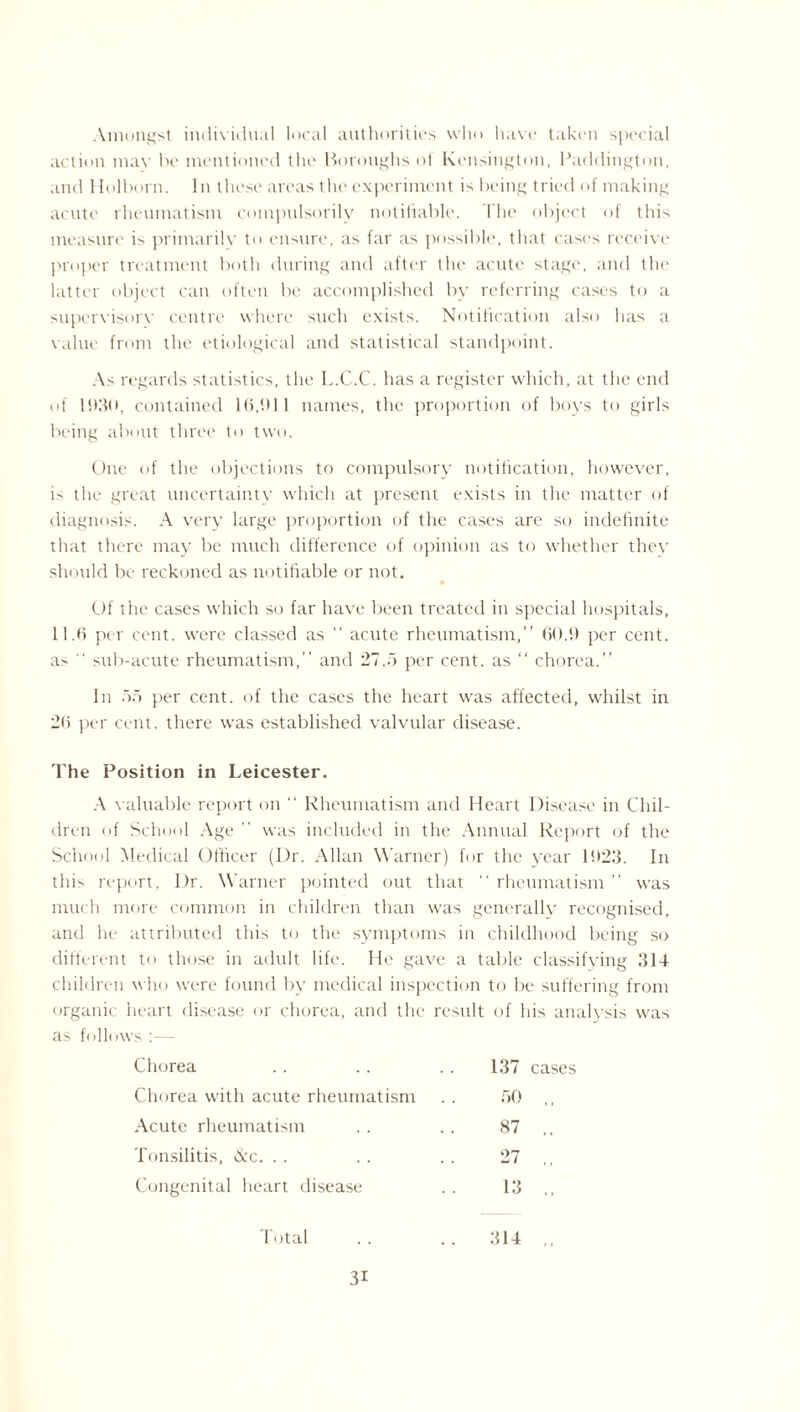 Amongst individual local authorities who have taken special action mav be mentioned the Boroughs of Kensington, Paddington, and 1 lolborn. In these areas the experiment is being tried of making acute rheumatism compulsorily notifiable. The object of this measure is primarily' to ensure, as far as possible, that cases receive proper treatment both during and after the acute stage, and the latter object can often be accomplished by referring cases to a supervisory centre where such exists. Notification also has a value from the etiological and statistical standpoint. As regards statistics, the L.C.C. has a register which, at the end of 11)30, contained 16,911 names, the proportion of boys to girls being about three to two. One of the objections to compulsory notification, however, is the great uncertainty which at present exists in the matter of diagnosis. A very large proportion of the cases are so indefinite that there may be much difference of opinion as to whether they should be reckoned as notifiable or not. Of the cases which so far have been treated in special hospitals, 11.6 per cent, were classed as “ acute rheumatism,” 60.9 per cent, as ” sub-acute rheumatism,” and 27.5 per cent, as “ chorea.” In 55 per cent, of the cases the heart was affected, whilst in 26 per cent, there was established valvular disease. The Position in Leicester. A valuable report on “ Rheumatism and Heart Disease in Chil¬ dren of School Age ” was included in the Annual Report of the School Medical Officer (Dr. Allan Warner) for the year 1923. In this report, Dr. Warner pointed out that “ rheumatism ” was much more common in children than was generally recognised, and he attributed this to the symptoms in childhood being so different to those in adult life. He gave a table classifying 314 children who were found by medical inspection to be suffering from organic heart disease or chorea, and the result of his analysis was as follows :— Chorea 137 Chorea with acute rheumatism 50 Acute rheumatism 87 Tonsilitis, &.c. 27 Congenital heart disease 13 Total 314