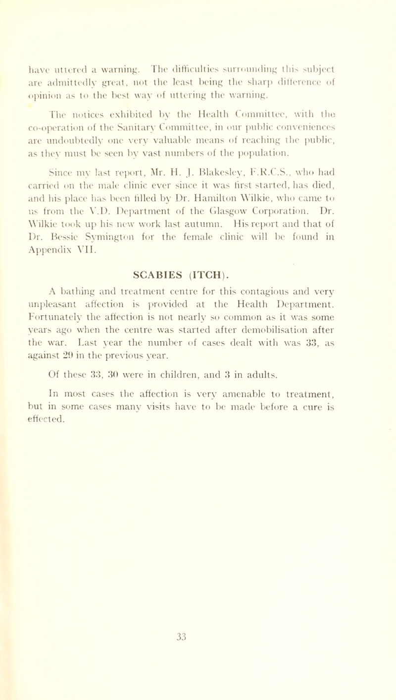 have uttered a warning. The difficulties surrounding this subject are admittedly great, not the least being the sharp difference of opinion as to the best way of uttering the warning. The notices exhibited by the Health Committee, with the co-operation of the Sanitary Committee, in our public conveniences arc undoubtedly one very valuable means of reaching the public, as they must be seen by vast numbers of the population. Since mv last report, Mr. H. |. Blakeslcy, h.K.C.S., who had carried on the male clinic ever since it was first started, has died, and his place has been filled by Dr. Hamilton Wilkie, who came to us from the Y.D. Department of the Glasgow Corporation. Dr. Wilkie took up his new work last autumn. His report and that of Dr. Bessie Symington for the female clinic will be found in Appendix VII. SCABIES (ITCH). A bathing and treatment centre for this contagious and very unpleasant affection is provided at the Health Department. Fortunately the affection is not nearly so common as it was some years ago when the centre was started after demobilisation after the war. Last year the number of cases dealt with was 33, as against 29 in the previous year. Of these 33, 30 were in children, and 3 in adults. In most cases the affection is very amenable to treatment, but in some cases many visits have to be made before a cure is effected.