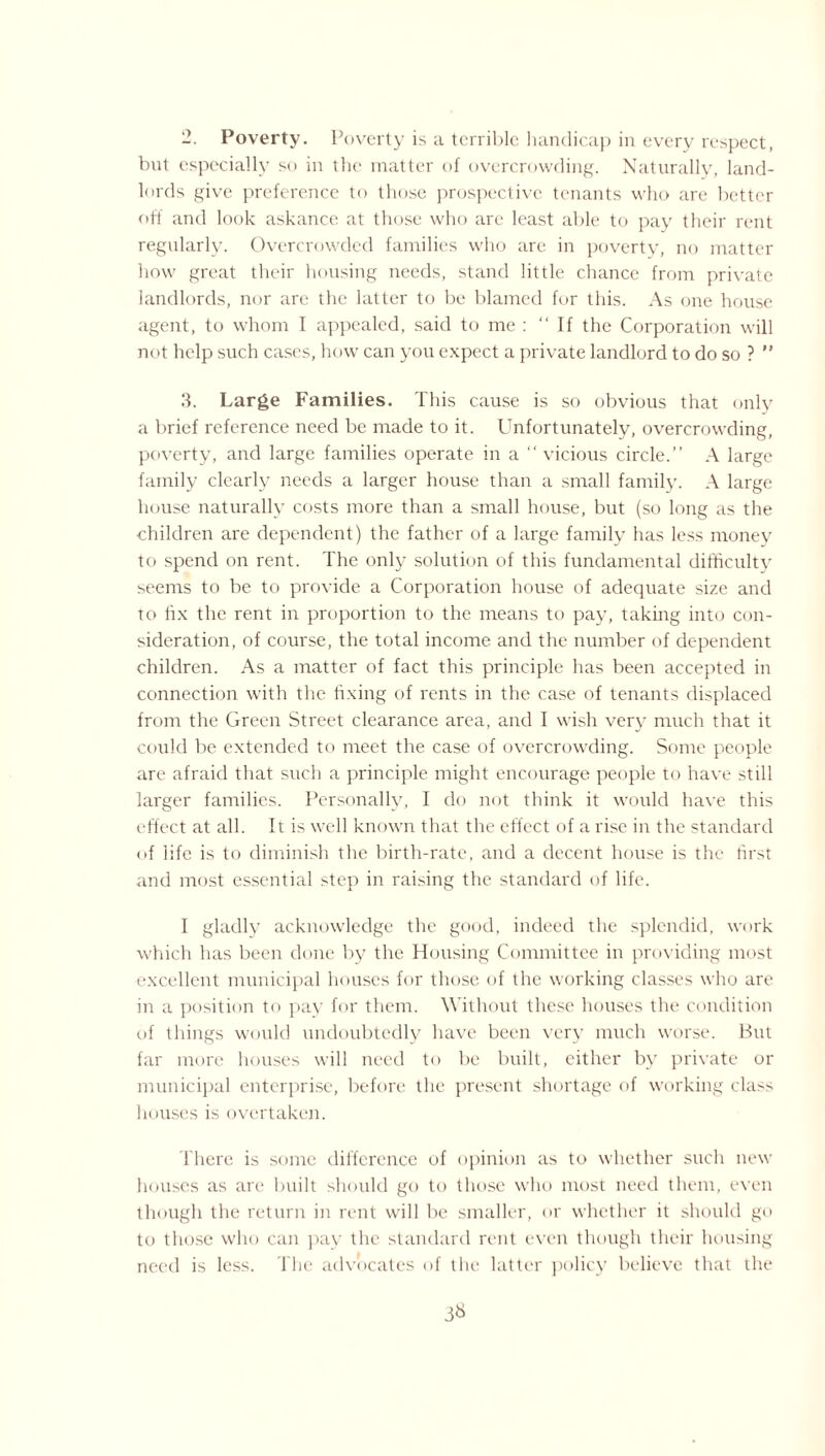 2. Poverty. Poverty is a terrible handicap in every respect, but especially so in the matter of overcrowding. Naturally, land¬ lords give preference to those prospective tenants who are better off and look askance at those who are least able to pay their rent regularly. Overcrowded families who are in poverty, no matter how great their housing needs, stand little chance from private landlords, nor are the latter to be blamed for this. As one house agent, to whom I appealed, said to me : “If the Corporation will not help such cases, how can you expect a private landlord to do so ? ” 3. Large Families. This cause is so obvious that only a brief reference need be made to it. Unfortunately, overcrowding, poverty, and large families operate in a “ vicious circle.’’ A large family clearly needs a larger house than a small family. A large house naturally costs more than a small house, but (so long as the children are dependent) the father of a large family has less money to spend on rent. The only solution of this fundamental difficulty seems to be to provide a Corporation house of adequate size and to fix the rent in proportion to the means to pay, taking into con¬ sideration, of course, the total income and the number of dependent children. As a matter of fact this principle has been accepted in connection with the fixing of rents in the case of tenants displaced from the Green Street clearance area, and I wish very much that it could be extended to meet the case of overcrowding. Some people are afraid that such a principle might encourage people to have still larger families. Personally, I do not think it would have this effect at all. It is well known that the effect of a rise in the standard of life is to diminish the birth-rate, and a decent house is the first and most essential step in raising the standard of life. I gladly acknowledge the good, indeed the splendid, work which has been done by the Housing Committee in providing most excellent municipal houses for those of the working classes who are in a position to pay for them. Without these houses the condition of things would undoubtedly have been very much worse. But far more houses will need to be built, either bv private or municipal enterprise, before the present shortage of working class houses is overtaken. There is some difference of opinion as to whether such new houses as arc built should go to those who most need them, even though the return in rent will be smaller, or whether it should go to those who can pay the standard rent even though their housing need is less. The advocates of the latter policy believe that the