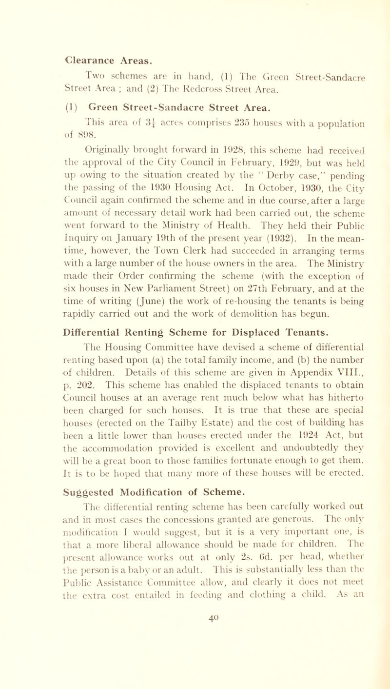 Clearance Areas. 1 wo schemes are in hand, (1) The Green Street-Sandacre Street Area ; and (2) The Redcross Street Area. (1) Green Street-Sandacre Street Area. 1 his area of 3J acres comprises 23.> houses with a population of 81)8. Originally brought forward in 11)28, this scheme had received the approval of the City Council in February, 1929, but was held up owing to the situation created by the “ Derby case,” pending the passing of the 1930 Housing Act. In October, 1930, the City Council again confirmed the scheme and in due course, after a large amount of necessary detail work had been carried out, the scheme went forward to the Ministry of Health. They held their Public Inquiry on January 19th of the present year (1932). In the mean¬ time, however, the Town Clerk had succeeded in arranging terms with a large number of the house owners in the area. The Ministry made their Order confirming the scheme (with the exception of six houses in New Parliament Street) on 27th February, and at the time of writing (June) the work of re-housing the tenants is being rapidly carried out and the work of demolition has begun. Differential Renting Scheme for Displaced Tenants. The Housing Committee have devised a scheme of differential renting based upon (a) the total family income, and (b) the number of children. Details of this scheme are given in Appendix VIII., p. 202. This scheme has enabled the displaced tenants to obtain Council houses at an average rent much below what has hitherto been charged for such houses. It is true that these are special houses (erected on the Tailby Estate) and the cost of building has been a little lower than houses erected under the 1924 Act, but the accommodation provided is excellent and undoubtedly they will be a great boon to those families fortunate enough to get them. It is to be hoped that many more of these houses will be erected. Suggested Modification of Scheme. The differential renting scheme has been carefully worked out and in most cases the concessions granted are generous, lhe only modification I would suggest, but it is a very important one, is that a more liberal allowance should be made for children, lhe present allowance works out at only 2s. (id. per head, whether the person is a baby or an adult. This is substantially less than the Public Assistance Committee allow, and clearly it does not meet the extra cost entailed in feeding and clothing a child. As an