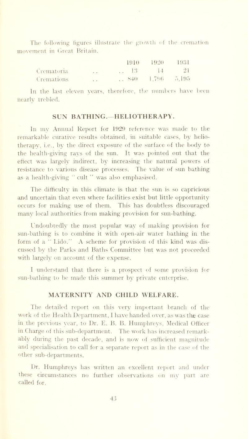 The following 1 igures illustrate the growth of the cremation movement in Great Britain. 1910 1920 19.31 Crematoria .. 13 14 21 Cremations .. *40 1,790 .‘>,195 In the last eleven years, therefore, the numbers have been nearly trebled. SUN BATHING.—HELIOTHERAPY. In mv Annual Report for 1929 reference was made to the remarkable curative results obtained, in suitable cases, by helio¬ therapy, i.e., by the direct exposure of the surface of the body to the health-giving rays of the sun. It was pointed out that the effect was largely indirect, by increasing the natural powers of resistance to various disease processes. The value of sun bathing as a health-giving “ cult ” was also emphasised. The difficulty in this climate is that the sun is so capricious and uncertain that even where facilities exist but little opportunity occurs for making use of them. This has doubtless discouraged many local authorities from making provision for sun-bathing. Undoubtedly the most popular way of making provision for sun-bathing is to combine it with open-air water bathing in the form of a “ Lido.” A scheme for provision of this kind was dis¬ cussed by the Parks and Baths Committee but was not proceeded with largely on account of the expense. I understand that there is a prospect of some provision for sun-bathing to be made this summer by private enterprise. MATERNITY AND CHILD WELFARE. The detailed report on this very important branch of the work of the Health Department, I have handed over, as was the case in the previous year, to I)r. E. B. B. Humphreys, Medical Officer in Charge of this sub-department. The work has increased remark¬ ably during the past decade, and is now of sufficient magnitude and specialisation to call for a separate report as in the case of the other sub-departments. Dr. Humphreys has written an excellent report and under these circumstances no further observations on my part are called for.