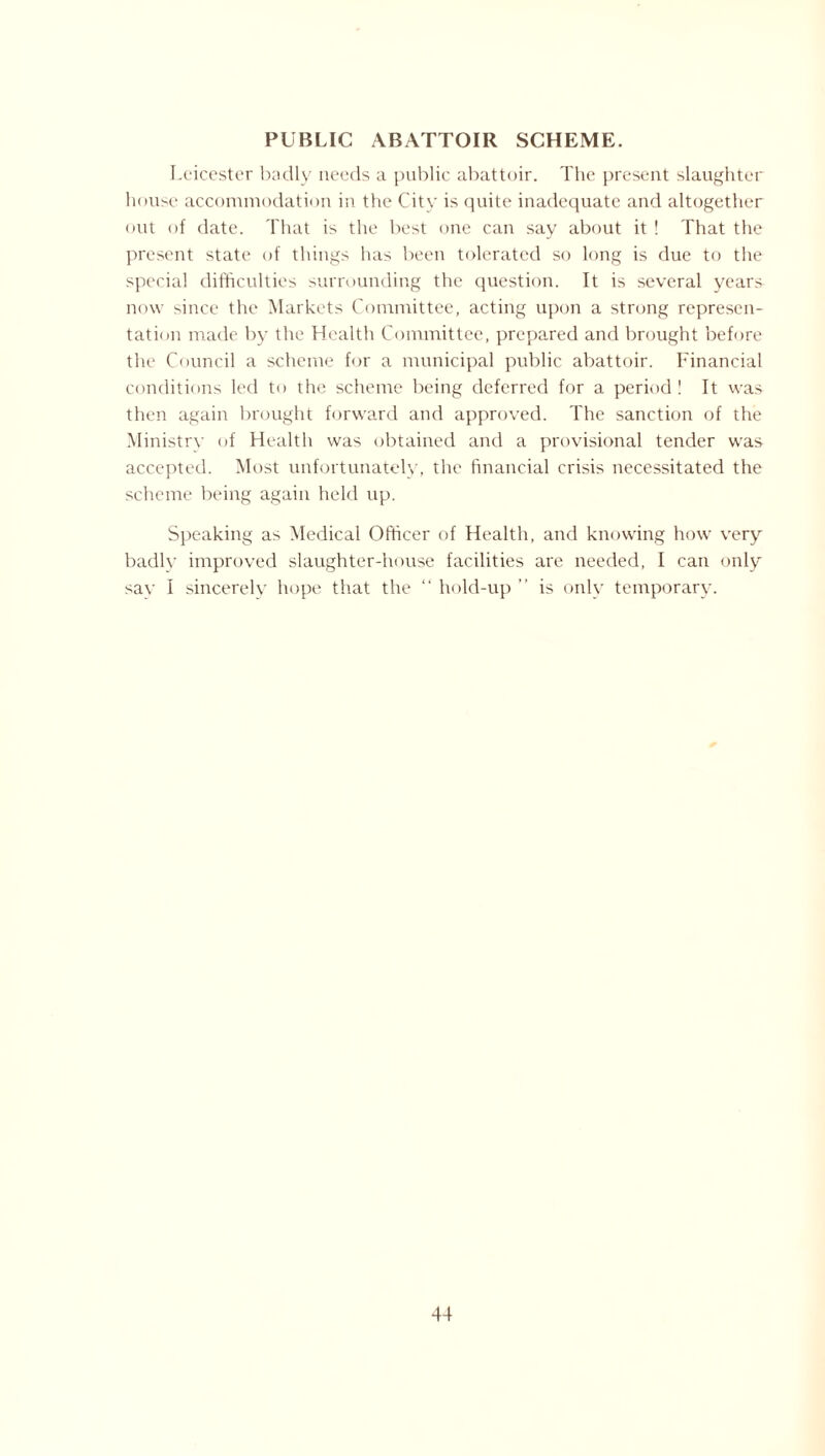 PUBLIC ABATTOIR SCHEME. Leicester badly needs a public abattoir. The present slaughter house accommodation in the City is quite inadequate and altogether out of date. That is the best one can say about it ! That the present state of things has been tolerated so long is due to the special difficulties surrounding the question. It is several years now since the Markets Committee, acting upon a strong represen¬ tation made by the Health Committee, prepared and brought before the Council a scheme for a municipal public abattoir. Financial conditions led to the scheme being deferred for a period! It was then again brought forward and approved. The sanction of the Ministry of Health was obtained and a provisional tender was accepted. Most unfortunately, the financial crisis necessitated the scheme being again held up. Speaking as Medical Officer of Health, and knowing how very badly improved slaughter-house facilities are needed, I can only say I sincerely hope that the “ hold-up ” is only temporary.