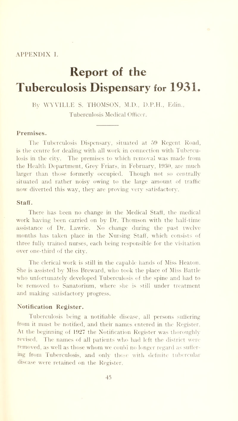 APPENDIX I. Report of the Tuberculosis Dispensary for 1931. By W'YYILLE S. THOMSON, M.D., D.P.H., Edin., Tuberculosis Medical Officer. Premises. The Tuberculosis Dispensary, situated at 5!) Regent Road, is the centre for dealing with all work in connection with Tubercu¬ losis in the city. The premises to which removal was made from the Health Department, Grey Friars, in February, P.00, are much larger than those formerly occupied. Though not so centrally situated and rather noisy owing to the large amount of traffic now diverted this way, they are proving verv satisfactory. Staff. There has been no change iit the Medical Staff, the medical work having been carried on by Dr. Thomson with the half-time assistance of Dr. Lawrie. No change during the past twelve months has taken place in the Nursing Staff, which consists of three fulh trained nurses, each being responsible for the visitation over one-third of the city. The clerical work is still in the capable hands of Miss Heaton. She is assisted by Miss Breward, who took the place of Miss Battle who unfortunately developed Tuberculosis of the spine and had to be removed to Sanatorium, where she is still under treatment and making satisfactory progress. Notification Register. Tuberculosis being a notifiable disease, all persons suffering from it must be notified, and their names entered in the Register. At the beginning of l!)27 the Notification Register was thoroughly revised. The names of all patients who had left the district were removed, as well as those whom we could no longer regard as suffer¬ ing from Tuberculosis, and only those with definite tubercular disease were retained on the Register.