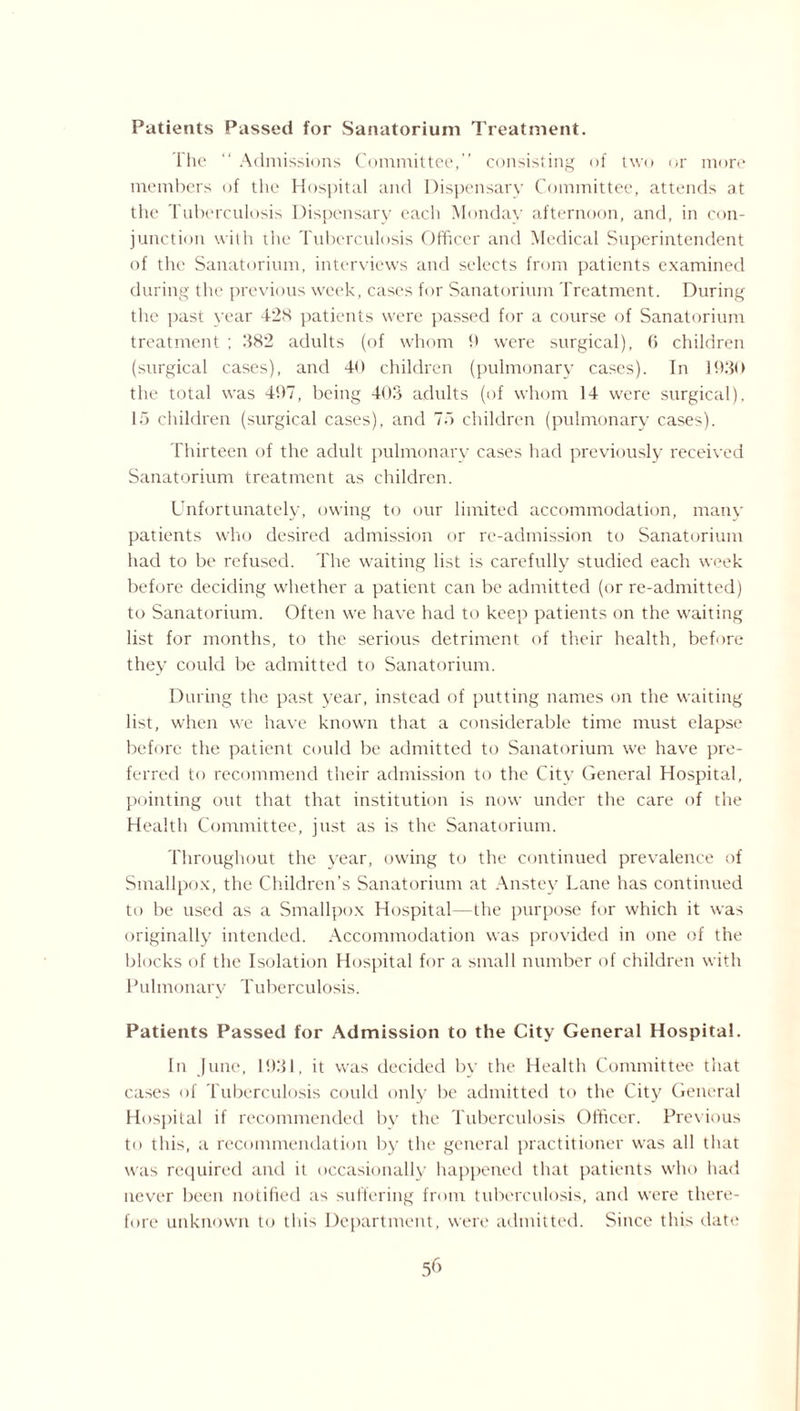 Patients Passed for Sanatorium Treatment. The “ Admissions Committee,” consisting of two or more members of the Hospital and Dispensary Committee, attends at the Tuberculosis Dispensary each Monday afternoon, and, in con¬ junction with the Tuberculosis Officer and Medical Superintendent of the Sanatorium, interviews and selects from patients examined during the previous week, cases for Sanatorium Treatment. During the past year 428 patients were passed for a course of Sanatorium treatment ; 282 adults (of whom 9 were surgical), 6 children (surgical cases), and 40 children (pulmonary cases). In 1930 the total was 497, being 403 adults (of whom 14 were surgical), 15 children (surgical cases), and 75 children (pulmonary cases). Thirteen of the adult pulmonary cases had previously received Sanatorium treatment as children. Unfortunately, owing to our limited accommodation, many patients who desired admission or re-admission to Sanatorium had to be refused. The waiting list is carefully studied each week before deciding whether a patient can be admitted (or re-admitted) to Sanatorium. Often we have had to keep patients on the waiting list for months, to the serious detriment of their health, before they could be admitted to Sanatorium. During the past year, instead of putting names on the waiting- list, when we have known that a considerable time must elapse before the patient could be admitted to Sanatorium we have pre¬ ferred to recommend their admission to the City General Hospital, pointing out that that institution is now under the care of the Health Committee, just as is the Sanatorium. Throughout the year, owing to the continued prevalence of Smallpox, the Children’s Sanatorium at Anstey Lane has continued to be used as a Smallpox Hospital—the purpose for which it was originally intended. Accommodation was provided in one of the blocks of the Isolation Hospital for a small number of children with Pulmonary Tuberculosis. Patients Passed for Admission to the City General Hospital. In June, 1931, it was decided by the Health Committee that cases of Tuberculosis could only be admitted to the City General Hospital if recommended by the Tuberculosis Officer. Previous to this, a recommendation by the general practitioner was all that was required and it occasionally happened that patients who had never been notified as suffering from tuberculosis, and were there¬ fore unknown to this Department, were admitted. Since this date