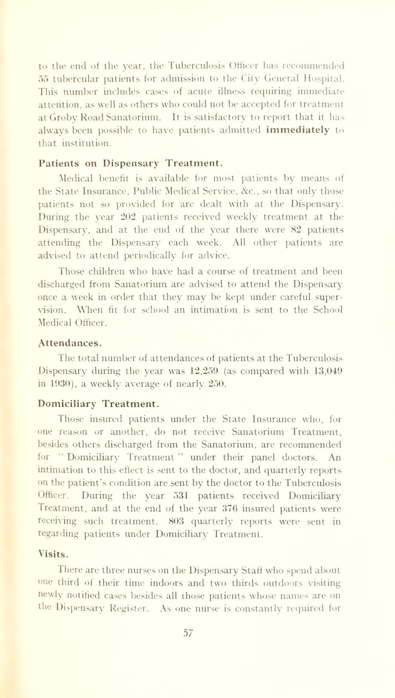 to the end of the year, the Tuberculosis Officer lias recommended of) tubercular patients for admission to the City General Hospital. This number includes cases of acute illness requiring immediate attention, as well as others who could not be accepted for treatment at Groby Road Sanatorium. It is satisfactory to report that it has always been possible to have patients admitted immediately t<> that institution. Patients on Dispensary Treatment. Medical benefit is available for most patients by means of the State Insurance, Public Medical Service, <S:c., so that only those patients not so provided for are dealt with at the Dispensary. During the year 202 patients received weekly treatment at the Dispensary, and at the end of the year there were 82 patients attending the Dispensary each week. All other patients are advised to attend periodically for advice. Those children who have had a course of treatment and been discharged from Sanatorium are advised to attend the Dispensary once a week in order that they may be kept under careful super¬ vision. When fit for school an intimation is sent to the School Medical Officer. Attendances. The total number of attendances of patients at the Tuberculosis Dispensary during the year was 12,259 (as compared with 13,049 in 1930), a weekly average of nearly 250. Domiciliary Treatment. Those insured patients under the State Insurance who, for one reason or another, do not receive Sanatorium Treatment, besides others discharged from the Sanatorium, are recommended for  Domiciliary Treatment ” under their panel doctors. An intimation to this effect is sent to the doctor, and quarterly reports on the patient’s condition arc sent by the doctor to the Tuberculosis Officer. During the year 531 patients received Domiciliary Treatment, and at the end of the year 376 insured patients were receiving such treatment. 803 quarterly reports were sent in regarding patients under Domiciliary Treatment. Visits. There are three nurses on the Dispensary Start who spend about one third of their time indoors and two thirds outdoors visiting newly notified cases besides all those patients whose names arc on the Dispensary Register. As one nurse is constantly required for