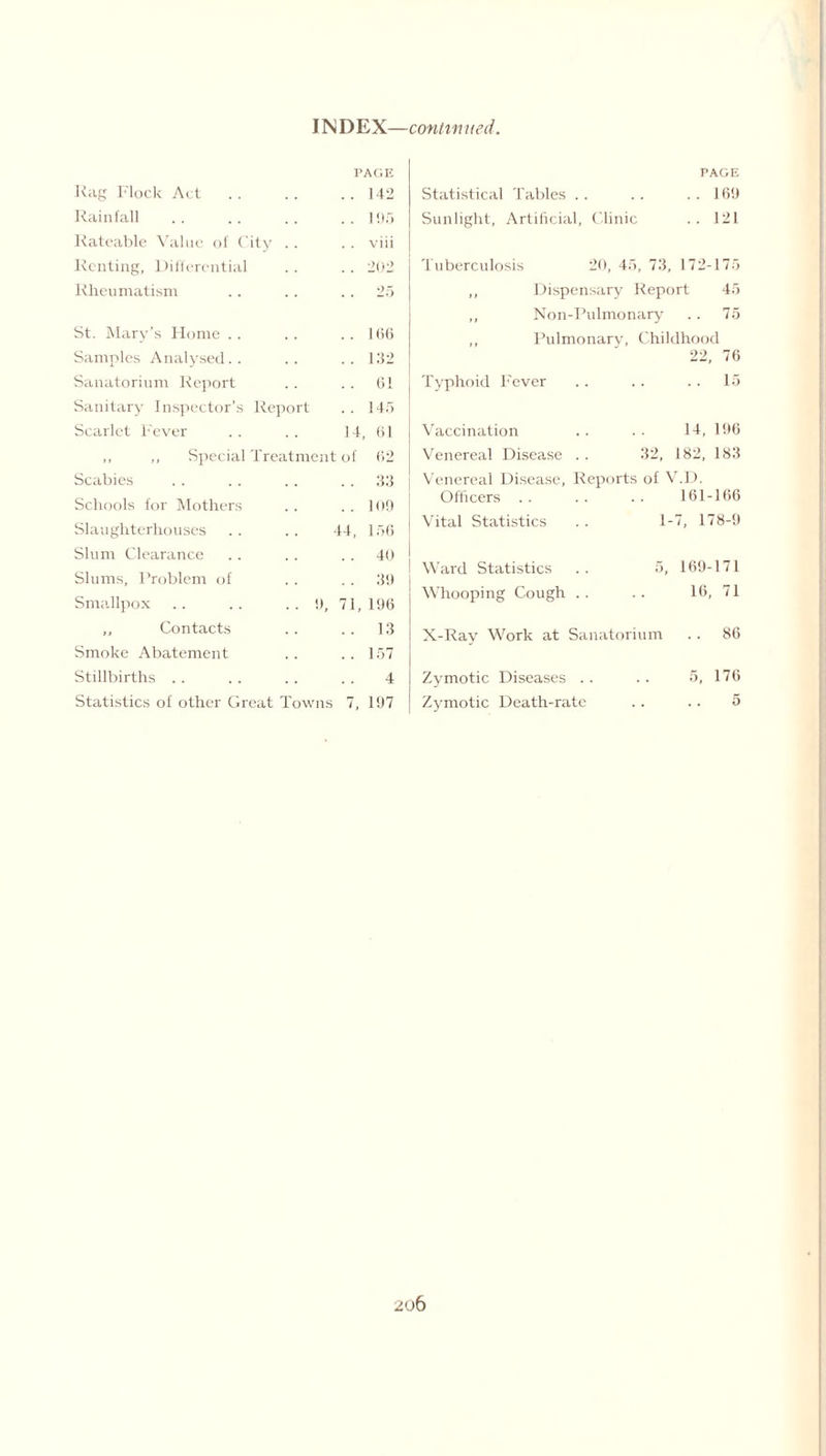 INDEX—continued. PAGE Rag Flock Act .. .. ..142 Rainfall .. .. .. ..195 Rateable Value of City .. .. viii Renting, Differential .. .. 202 Rheumatism .. .. 25 St. Mary’s Home .. .. ..166 Samples Analysed.. .. ..132 Sanatorium Report .. .. 61 Sanitary Inspector’s Report .. 145 Scarlet Fever .. . . 14, 61 ,, ,, Special Treatment of 62 Scabies . . . . .. 33 Schools for Mothers . . . . 109 Slaughterhouses .. .. 44, 156 Slum Clearance .. .. 40 Slums, Problem of .. . . 39 Smallpox .. .. ..9, 71,196 ,, Contacts .. .. 13 Smoke Abatement . . . . 157 Stillbirths.4 Statistics of other Great Towns 7, 197 PAGE Statistical Tables .. .. ..169 Sunlight, Artificial, Clinic .. 121 Tuberculosis 20, 45, 73, 172-175 ,, Dispensary Report 45 ,, Non-Pulmonary .. 75 ,, Pulmonary, Childhood 22, 76 Typhoid Fever .. .. .. 15 Vaccination 14, 196 Venereal Disease . . 32, 182, 183 Venereal Disease, Reports of V Officers . . .D. 161-166 Vital Statistics 1- 7, 178-9 Ward Statistics 5, 169-171 Whooping Cough .. 16, 71 X-Ray Work at Sanatorium .. 86 Zymotic Diseases .. 5, 176 Zymotic Death-rate 5