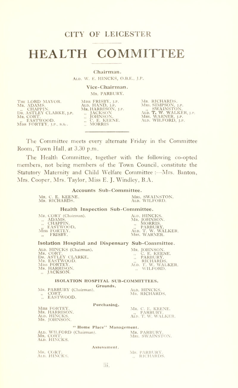CITY OF LEICESTER HEALTH COMMITTEE Chairman. Ald. W. E. H1NCKS, O.Ii.K.. J.P. The LORD MAYOR. Mr. ADAMS. CHAPPIN. Dr. ASTLEY CLARKE, j.p. Mr. CORT. „ EASTWOOD. Miss fortey, j.p., b.Sc. Vice-Chairman. MR. PARBURY. Miss FRISBY, j.p. Ald. HAND, j.p. Mr. HARRISON, j.p. ,, JACKSON ,, JOHNSON. „ C. E. KEENE. .. MORRIS Mr. RICHARDS. Mrs. SIMPSON, j.p. „ SWAINSTON. Ald. T. W. WALKER, j.p. Mrs. WARNER, j.p. Ald. WILFORD, J.p. The Committee meets ever}' alternate Friday in the Committee Room, Town Hall, at 3.30 p.m. The Health Committee, together with the following co-opted members, not being members of the Town Council, constitute the Statutory Maternity and Child Welfare Committee :—Mrs. Banton, Mrs. Cooper, Mrs. Taylor, Miss E. J. Windley, B.A. Accounts Sub-Committee. Mr. C. E. KEENE. Mrs. SWAINSTON. Mr. RICHARDS. Ald. WILFORD. Health Inspection Sub-Committee. Mr. CORY' (Chairman). ., ADAMS. ,. CHAPPIN. „ EASTWOOD. Miss FORTEY. „ FRISBY. Ald. H INC PCS. Mr. JOHNSON. ., MORRIS. ,, PARBURY. ALD. T. W. WALKER Mrs. WARNER. Isolation Hospital and Dispensary Sub-Committee. Ald. HINCKS (Chairman). Mr. CORT. Dr. ASTLEY CLARKE. Mr. EASTWOOD. Miss FORTEY. Mr. HARRISON. „ JACKSON. Mr. JOHNSON. ., C. E. KEENE. ,, PARBURY. ,, RICHARDS. Ald. T. W. WALKER. ., WILFORD. ISOLATION HOSPITAL SUB-COMMITTEES. Grounds. Mr. PARBURY (Chairman). Ald. HINCKS. „ CORT. Mr. RICHARDS. „ EASTWOOD. Purchasing. Miss FORTEY. Mr. HARRISON. Ai.d. HINCKS. Mr. JOHNSON. “ Home Place” Management. Ald. WII.EORD (Chairman). Mr. PARBURY. Mr. CORT. Mrs. SWAINSTON Ald. HINCKS. Assessment. Mr. CORT. Mr. PARBURY. Ald. HINCKS. ,, RICHARDS. Mr. C. E. KEENE. „ PARBURY. Ald. T. W. WALKER.