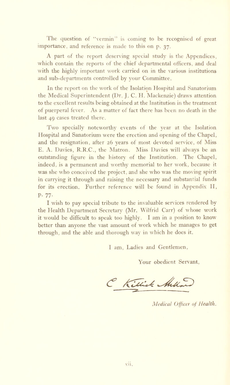 The question of “vermin” is coming to be recognised of great importance, and reference is made to this on p. 37. A part of the report deserving special study is the Appendices, which contain the reports of the chief departmental officers, and deal with the highly important work carried on in the various institutions and sub-departments controlled by your Committee. In the report on the work of the Isolation Hospital and Sanatorium the Medical Superintendent (Dr. J. C. H. Mackenzie) draws attention to the excellent results being obtained at the Institution in the treatment of puerperal fever. As a matter of fact there has been no death in the last 49 cases treated there. Two specially noteworthy events of the year at the Isolation Hospital and Sanatorium were the erection and opening of the Chapel, and the resignation, after 26 years of most devoted service, of Miss E. A. Davies, R.R.C., the Matron. Miss Davies will always be an outstanding figure in the history' of the Institution. The Chapel, indeed, is a permanent and worthy memorial to her work, because it was she who conceived the project, and she who was the moving spirit in carrying it through and raising the necessary and substantial funds for its erection. Further reference will be found in Appendix II, P- 77- I wish to pay special tribute to the invaluable services rendered by the Health Department Secretary (Mr. Wilfrid Carr) of whose work it would be difficult to speak too highly. I am in a position to know better than anyone the vast amount of work which he manages to get through, and the able and thorough way in which he does it. I am, Ladies and Gentlemen, Your obedient Servant, <? Medical Officer of Health.