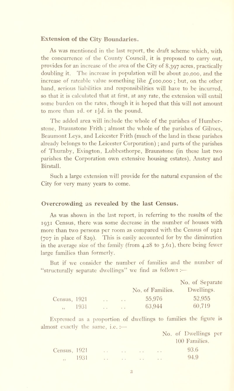 Extension of the City Boundaries. As was mentioned in the last report, the draft scheme which, with the concurrence of the County Council, it is proposed to carry out, provides for an increase of the area of the City of 8,397 acres. practically doubling it. The increase in population will be about 20,000, and the increase of rateable value something like £100,000 ; but, on the other hand, serious liabilities and responsibilities will have to be incurred, so that it is calculated that at first, at any rate, the extension will entail some burden on the rates, though it is hoped that this will not amount to more than id. or i|d. in the pound. The added area will include the whole of the parishes of Humber- stone, Braunstone Frith ; almost the whole of the parishes of Gilroes, Beaumont Leys, and Leicester Frith (much of the land in these parishes already belongs to the Leicester Corporation) ; and parts of the parishes of Thurnby, Evington, Lubbesthorpe, Braunstone (in these last two parishes the Corporation own extensive housing estates), Anstey and Birstall. Such a large extension will provide for the natural expansion of the City for very many years to come. Overcrowding as revealed by the last Census. As was shown in the last report, in referring to the results of the 1931 Census, there was some decrease in the number of houses with more than two persons per room as compared with the Census of 1921 (707 in place of 829). This is easily accounted for by the diminution in the average size of the family (from 4.28 to 3.61), there being fewer large families than formerly. But if we consider the number of families and the number of “structurally separate dwellings” we find as follows :— Census, 1921 No. of Families. 55,976 63,944 No. of Separate Dwellings. 52,955 60,719 Census, 1921 1931 93.6 94.9
