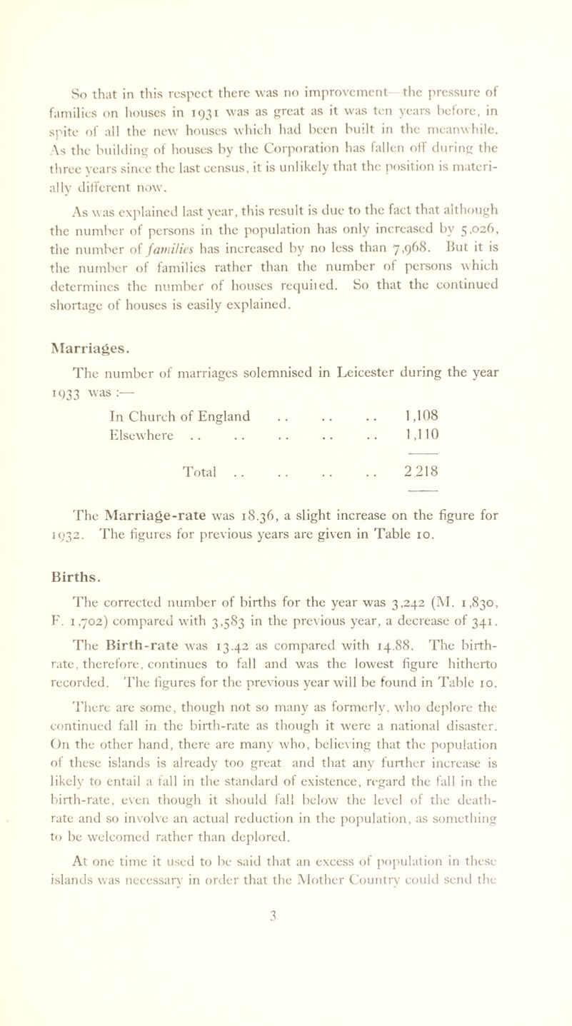 families on houses in 1931 was as great as it was ten years before, in spite of all the new houses which had been built in the meanwhile. As the building of houses by the Corporation has fallen off during the three years since the last census, it is unlikely that the position is materi¬ ally different now. As was explained last year, this result is due to the fact that although the number of persons in the population has only increased by 5,026, the number of families has increased by no less than 7,968. But it is the number of families rather than the number of persons which determines the number of houses requited. So that the continued shortage of houses is easily explained. Marriages. The number of marriages solemnised in Leicester during the year tc)33 was:— In Church of England .. .. .. 1,108 Elsewhere .. .. .. .. .. 1,110 Total. 2 218 The Marriage-rate was 18.36, a slight increase on the figure for 1932. The figures for previous years are given in Table 10. Births. The corrected number of births for the year was 3,242 (M. 1,830, F. 1.702) compared with 3,583 in the previous year, a decrease of 341. The Birth-rate was 13.42 as compared with 14.88. The birth¬ rate, therefore, continues to fall and was the lowest figure hitherto recorded. 'File figures for the previous year will be found in Table 10. There are some, though not so many as formerly, who deplore the continued fall in the birth-rate as though it were a national disaster. On the other hand, there are many who, believing that the population of these islands is already too great and that any further increase is likely to entail a fall in the standard of existence, regard the fall in the birth-rate, even though it should fall below the level of the death- rate and so involve an actual reduction in the population, as something to be welcomed rather than deplored. At one time it used to be said that an excess of population in these islands was necessary in order that the Mother Country could send the 3