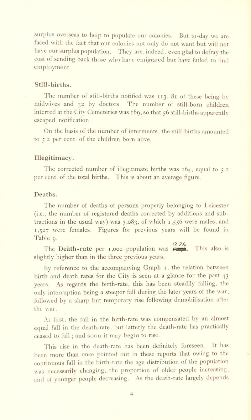 surplus overseas to help to populate our colonies. But to-day we are faced with the fact that our colonies not only do not want but will not have our surplus population. They are, indeed, even glad to defray the cost of sending back those who have emigrated but have failed to find employment. Still-births. The number of still-births notified was 113, 81 of these being bv midwives and 32 by doctors. The number of still-born children interred at the City Cemeteries was 169,30 that 56 still-births apparentlv escaped notification. On the basis of the number of interments, the still-births amounted to 5.2 per cent, of the children born alive. Illegitimacy. The corrected number of illegitimate births was 164, equal to 5.0 per cent, of the total births. This is about an average figure. Deaths. The number of deaths of persons properly belonging to Leicester (i.e., the number of registered deaths corrected by additions and sub¬ tractions in the usual way) was 3,083, of which 1,556 were males, and 1,527 were females. Figures for previous years will be found in Tahie 9. . . >2-7/0 The Death-rate per 1,000 population was csa^fa. This also is slightly higher than in the three previous years. By reference to the accompanying Graph 1, the relation between birth and death rates for the City is seen at a glance for the past 43 years. As regards the birth-rate, this has been steadily falling, the only interruption being a steeper fall during the later years of the war, followed by a sharp but temporary rise following demobilisation after the war. At first, the fall in the birth-rate was compensated by an almost equal fall in the death-rate, but latterly the death-rate has practically ceased to fall ; and soon it may begin to rise. This rise in the death-rate has been definitely foreseen. It has been more than once pointed out in these reports that owing to the continuous fall in the birth-rate the age distribution of the population was necessarily changing, the proportion of older people increasing, and of younger people decreasing. As the death-rate largely depends