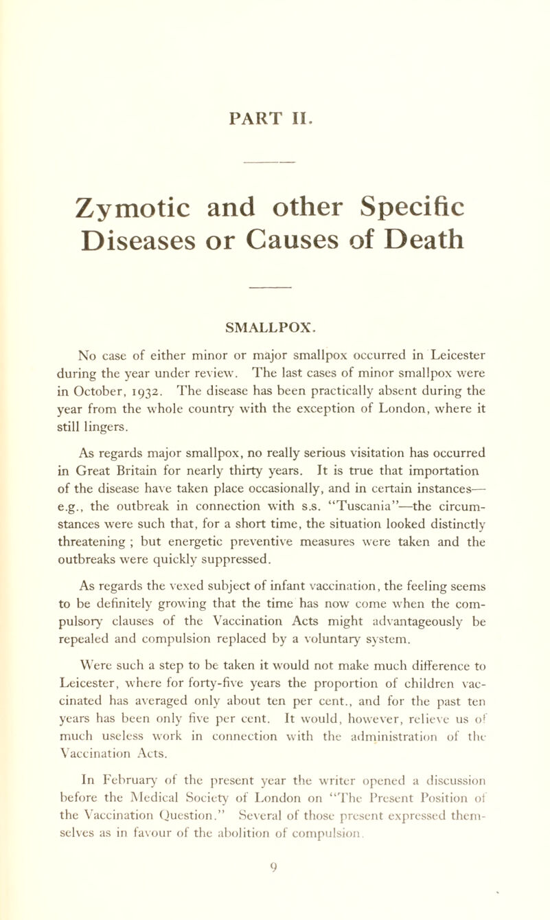 PART II. Zymotic and other Specific Diseases or Causes of Death SMALLPOX. No case of either minor or major smallpox occurred in Leicester during the year under review. The last cases of minor smallpox were in October, 1932. The disease has been practically absent during the year from the whole country with the exception of London, where it still lingers. As regards major smallpox, no really serious visitation has occurred in Great Britain for nearly thirty years. It is true that importation of the disease have taken place occasionally, and in certain instances— e.g., the outbreak in connection with s.s. “Tuscania”—the circum¬ stances were such that, for a short time, the situation looked distinctly threatening ; but energetic preventive measures were taken and the outbreaks were quickly suppressed. As regards the vexed subject of infant vaccination, the feeling seems to be definitely growing that the time has now come when the com¬ pulsory clauses of the Vaccination Acts might advantageously be repealed and compulsion replaced by a voluntary system. Were such a step to be taken it would not make much difference to Leicester, where for forty-five years the proportion of children vac¬ cinated has averaged only about ten per cent., and for the past ten years has been only five per cent. It would, however, relieve us o( much useless work in connection with the administration of the Vaccination Acts. In February of the present year the writer opened a discussion before the Medical Society of London on “The Present Position of the Vaccination Question.” Several of those present expressed them¬ selves as in favour of the abolition of compulsion