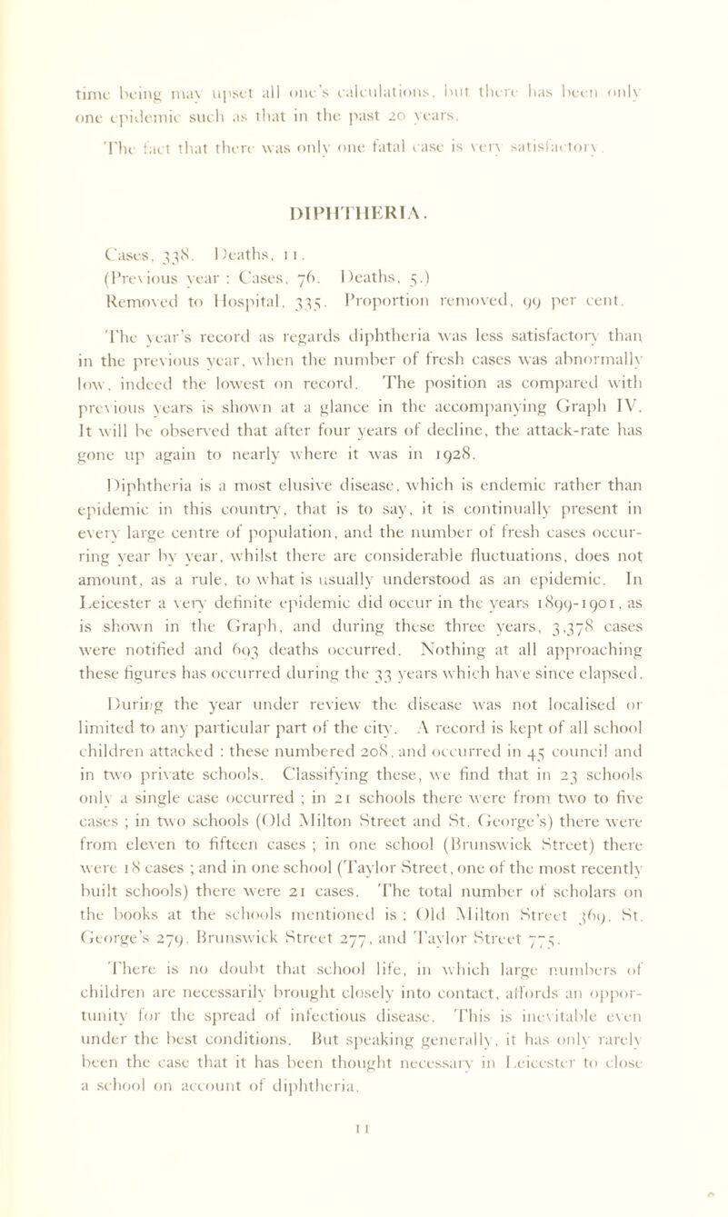time being max upset all one’s calculations, but there has been onlx one epidemic such as that in the past 20 years. The fact that there was only one fatal case is very satisfactory. DIPHTHERIA. Cases, 338. Deaths, 11. (Previous year : Cases, 76. Deaths, 5.) Removed to Hospital, 335. Proportion removed, 99 per cent. The year’s record as regards diphtheria was less satisfactory than in the previous year, when the number of fresh cases was abnormally low, indeed the lowest on record. The position as compared with previous years is shown at a glance in the accompanying Graph IV. It will be observed that after four years of decline, the attack-rate has gone up again to nearly where it was in 1928. Diphtheria is a most elusixv disease, which is endemic rather than epidemic in this country, that is to say, it is continually present in everx large centre of population, and the number of fresh cases occur¬ ring year bv year, whilst there are considerable fluctuations, does not amount, as a rule, to what is usually understood as an epidemic. In Leicester a very definite epidemic did occur in the years 1899-1901, as is shown in the Graph, and during these three years, 3,378 cases were notified and 603 deaths occurred. Nothing at all approaching these figures has occurred during the 33 wars which have since elapsed. During the year under review the disease was not localised or limited to any particular part of the city. A record is kept of all school children attacked : these numbered 20S, and occurred in 45 council and in two private schools. Classifying these, we find that in 23 schools onl\ a single case occurred ; in 21 schools there were from two to five cases ; in two schools (Old Milton Street and St. George’s) there were from elexen to fifteen cases ; in one school (Brunswick Street) there xverc 18 cases ; and in one school (Taylor Street, one of the most recentlx built schools) there xvere 21 cases. The total number of scholars on the books at the schools mentioned is : Old Milton Street ]69, St. George’s 279, Brunswick Street 277, and Taylor Street 77^. There is no doubt that school life, in xvhich large numbers of children are necessarily brought closely into contact, affords an oppor¬ tunity for the spread of infectious disease. This is inevitable exen under the best conditions. But speaking generally, it has onlx rarelx been the case that it has been thought necessary in Leicester to close a school on account of diphtheria.