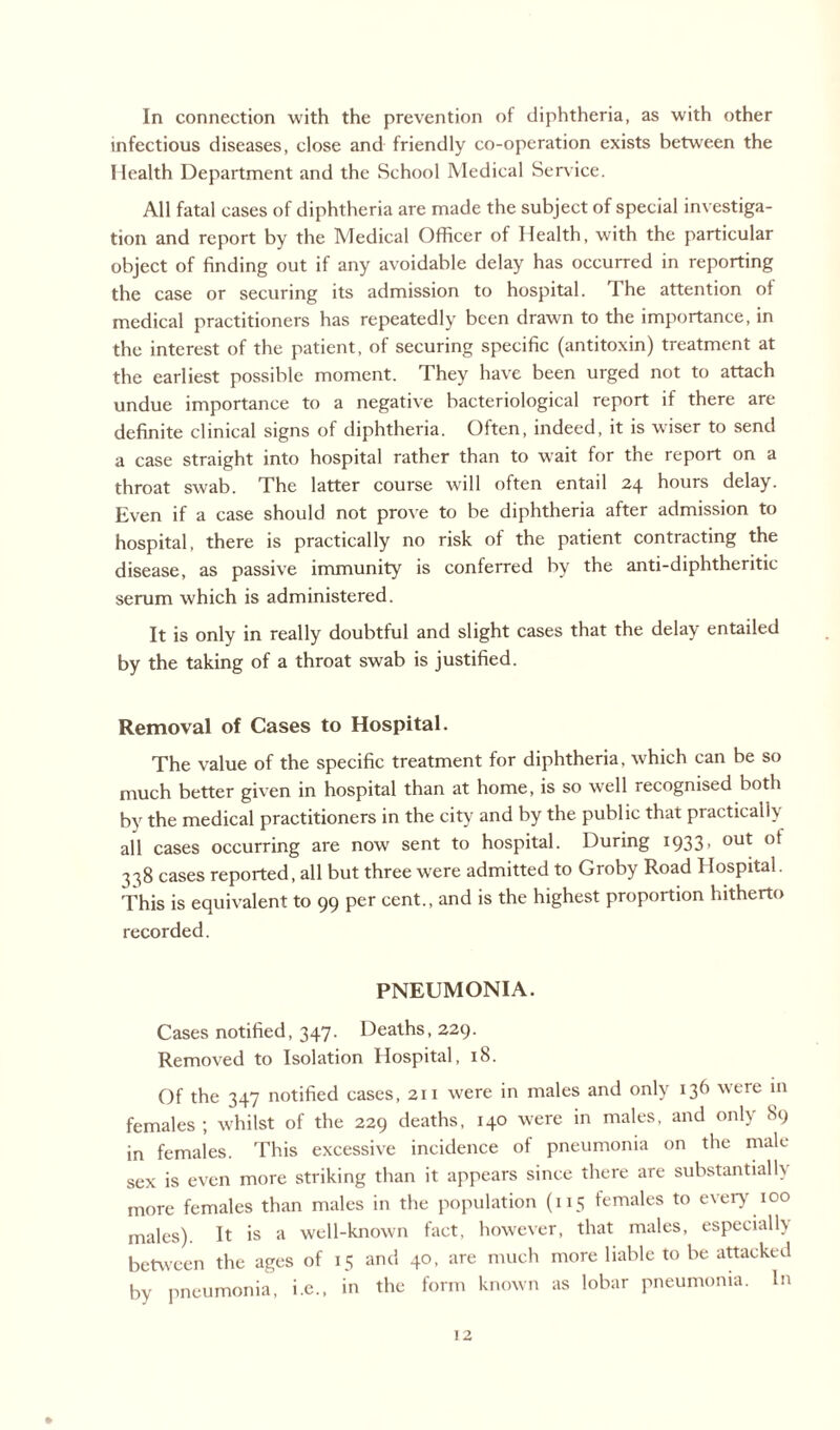 In connection with the prevention of diphtheria, as with other infectious diseases, close and friendly co-operation exists between the Health Department and the School Medical Service. All fatal cases of diphtheria are made the subject of special investiga¬ tion and report by the Medical Officer of Health, with the particular object of finding out if any avoidable delay has occurred in reporting the case or securing its admission to hospital. I he attention of medical practitioners has repeatedly been drawn to the importance, in the interest of the patient, of securing specific (antitoxin) treatment at the earliest possible moment. They have been urged not to attach undue importance to a negative bacteriological report if there are definite clinical signs of diphtheria. Often, indeed, it is wiser to send a case straight into hospital rather than to wait for the report on a throat swab. The latter course will often entail 24 hours delay. Even if a case should not prove to be diphtheria after admission to hospital, there is practically no risk of the patient contracting the disease, as passive immunity is conferred by the anti-diphtheritic serum which is administered. It is only in really doubtful and slight cases that the delay entailed by the taking of a throat swab is justified. Removal of Cases to Hospital. The value of the specific treatment for diphtheria, which can be so much better given in hospital than at home, is so well recognised both by the medical practitioners in the city and by the public that practical!) all cases occurring are now sent to hospital. During 1933> out 338 cases reported, all but three were admitted to Groby Road Hospital. This is equivalent to 99 per cent., and is the highest proportion hitherto recorded. PNEUMONIA. Cases notified, 347. Deaths, 229. Removed to Isolation Hospital, 18. Of the 347 notified cases, 211 were in males and only 136 were in females ; whilst of the 229 deaths, 140 were in males, and only 89 in females. This excessive incidence of pneumonia on the male sex is even more striking than it appears since there are substantially more females than males in the population (115 females to every 100 males). It is a well-known fact, however, that males, especial!) between the ages of 15 and 40, are much more liable to be attacked by pneumonia, i.e., in the form known as lobar pneumonia. In