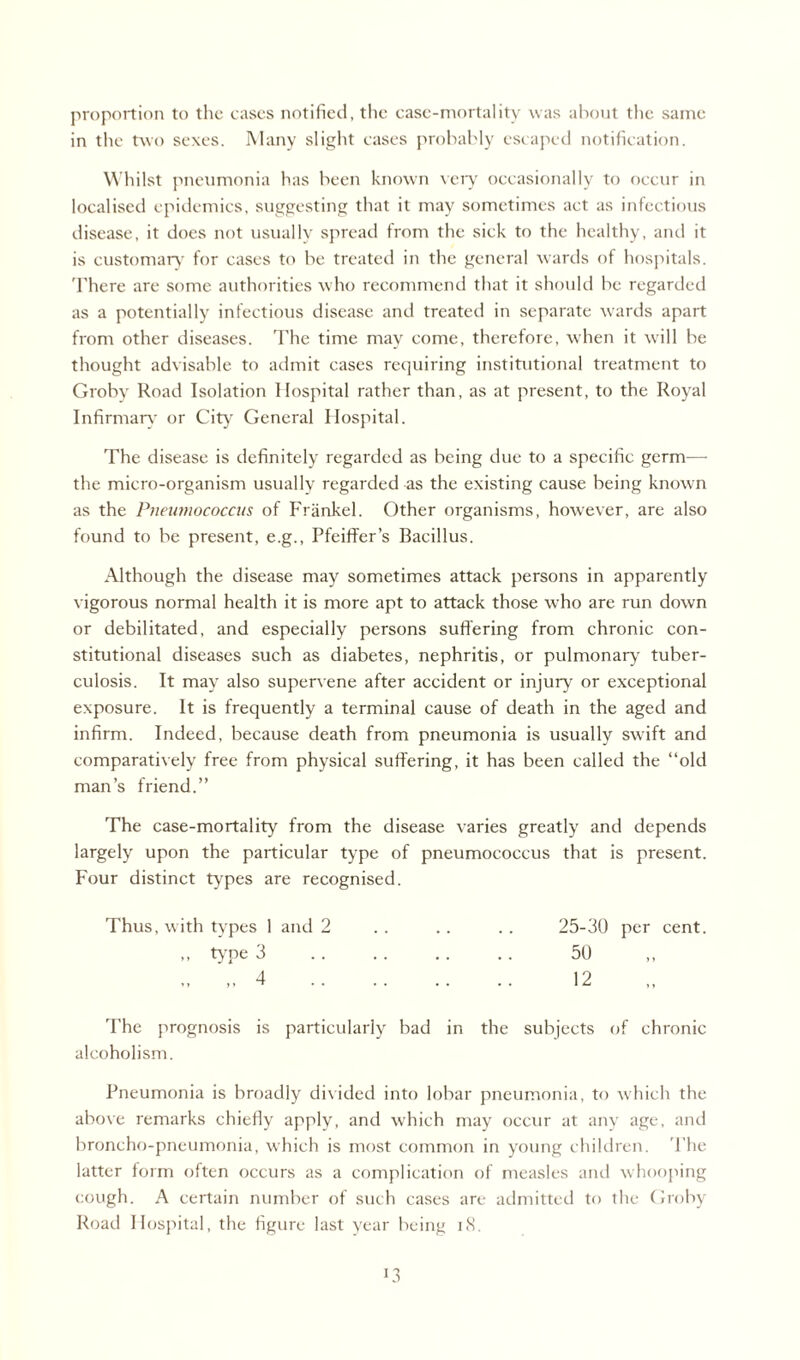 proportion to the eases notified, the case-mortality was about the same in the two sexes. Many slight cases probably escaped notification. Whilst pneumonia has been known very occasionally to occur in localised epidemics, suggesting that it may sometimes act as infectious disease, it does not usually spread from the sick to the healthy, and it is customary for cases to be treated in the general wards of hospitals. There are some authorities who recommend that it should be regarded as a potentially infectious disease and treated in separate wards apart from other diseases. The time may come, therefore, when it will be thought advisable to admit cases requiring institutional treatment to Groby Road Isolation Hospital rather than, as at present, to the Royal Infirmary or City' General Hospital. The disease is definitely regarded as being due to a specific germ—- the micro-organism usually regarded as the existing cause being known as the Pneumococcus of Frankel. Other organisms, however, are also found to be present, e.g., Pfeiffer’s Bacillus. Although the disease may sometimes attack persons in apparently vigorous normal health it is more apt to attack those who are run down or debilitated, and especially persons suffering from chronic con¬ stitutional diseases such as diabetes, nephritis, or pulmonary tuber¬ culosis. It may also supervene after accident or injury or exceptional exposure. It is frequently a terminal cause of death in the aged and infirm. Indeed, because death from pneumonia is usually sw'ift and comparatively free from physical suffering, it has been called the “old man’s friend.” The case-mortality from the disease varies greatly and depends largely upon the particular type of pneumococcus that is present. Four distinct types are recognised. Thus, with types 1 and 2 . . . . . . 25-30 per cent. ,, type 3 . . . . .. . . 50 „ „ 4 . 12 The prognosis is particularly bad in the subjects of chronic alcoholism. Pneumonia is broadly divided into lobar pneumonia, to which the above remarks chiefly apply, and which may occur at any age, and broncho-pneumonia, which is most common in young children. The latter form often occurs as a complication of measles and whooping cough. A certain number of such cases are admitted to the Groby Road Hospital, the figure last year being 18.
