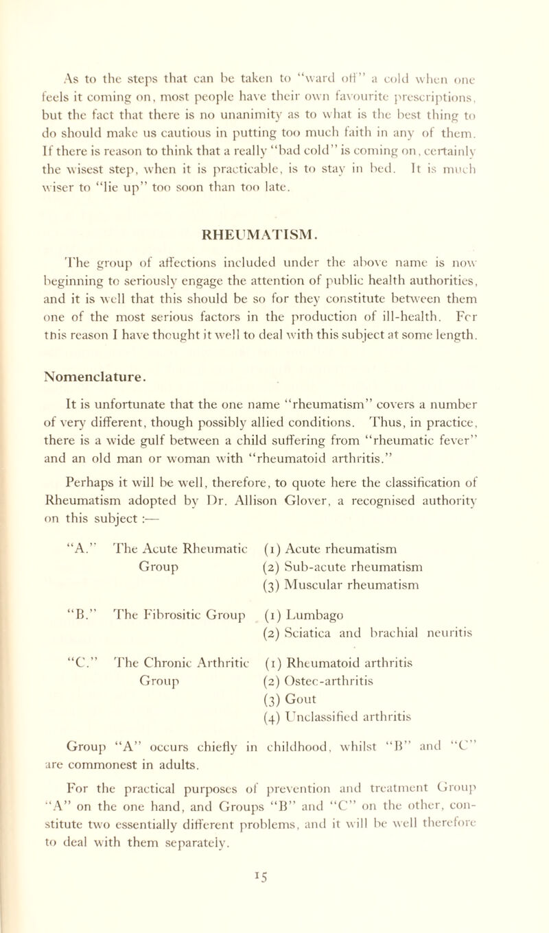 As to the steps that can he taken to “ward off” a cold when one feels it coining on, most people have their own favourite prescriptions, but the fact that there is no unanimity as to what is the best thing to do should make us cautious in putting too much faith in any of them. If there is reason to think that a really “bad cold’’ is coming on, certainly the wisest step, when it is practicable, is to stay in bed. It is much wiser to “lie up” too soon than too late. RHEUMATISM. The group of affections included under the above name is now beginning to seriously engage the attention of public health authorities, and it is well that this should be so for they constitute between them one of the most serious factors in the production of ill-health. For tnis reason I have thought it well to deal with this subject at some length. Nomenclature. It is unfortunate that the one name “rheumatism” covers a number of very different, though possibly allied conditions. Thus, in practice, there is a wide gulf between a child suffering from “rheumatic fever” and an old man or woman with “rheumatoid arthritis.” Perhaps it will be well, therefore, to quote here the classification of Rheumatism adopted by Dr. Allison Glover, a recognised authority on this subject :— u A.” The Acute Rheumatic Group (1) Acute rheumatism (2) Sub-acute rheumatism (3) Muscular rheumatism “B.” The Fibrositic Group “C.” The Chronic Arthritic- Group (1) Lumbago (2) Sciatica and brachial neuritis (1) Rheumatoid arthritis (2) Ostec-arthritis (3) Gout (4) Unclassified arthritis Group “A” occurs chiefly in childhood, whilst “B” and are commonest in adults. “C” For the practical purposes of prevention and treatment Group “A” on the one hand, and Groups “B” and “C” on the other, con¬ stitute two essentially different problems, and it will be well therefore to deal with them separately. *5