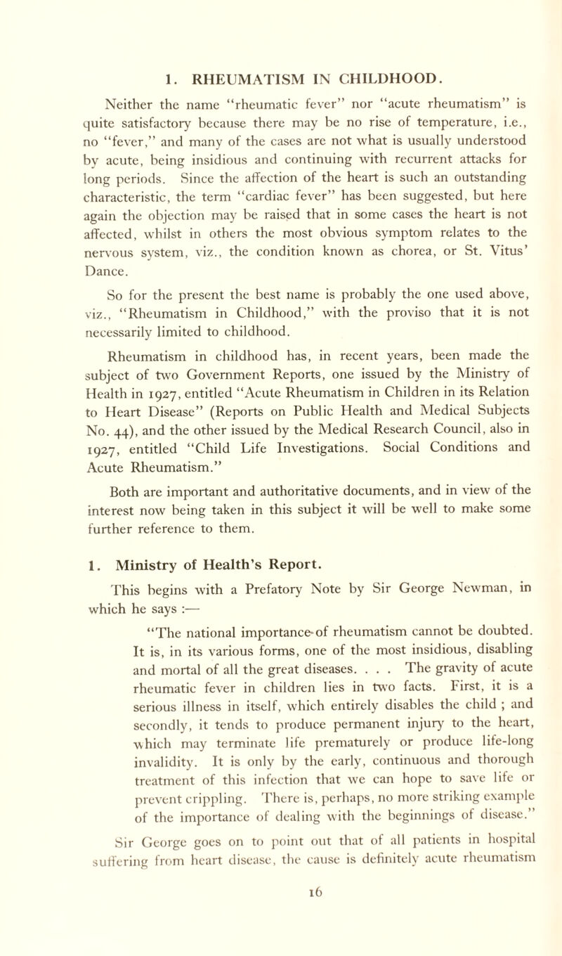 1. RHEUMATISM IN CHILDHOOD. Neither the name “rheumatic fever” nor “acute rheumatism” is quite satisfactory because there may be no rise of temperature, i.e., no “fever,” and many of the cases are not what is usually understood by acute, being insidious and continuing with recurrent attacks for long periods. Since the affection of the heart is such an outstanding characteristic, the term “cardiac fever” has been suggested, but here again the objection may be raised that in some cases the heart is not affected, whilst in others the most obvious symptom relates to the nervous system, viz., the condition known as chorea, or St. Vitus’ Dance. So for the present the best name is probably the one used above, viz., “Rheumatism in Childhood,” with the proviso that it is not necessarily limited to childhood. Rheumatism in childhood has, in recent years, been made the subject of two Government Reports, one issued by the Ministry of Health in 1927, entitled “Acute Rheumatism in Children in its Relation to Heart Disease” (Reports on Public Health and Medical Subjects No. 44), and the other issued by the Medical Research Council, also in 1927, entitled “Child Life Investigations. Social Conditions and Acute Rheumatism.” Both are important and authoritative documents, and in view of the interest now being taken in this subject it will be well to make some further reference to them. 1. Ministry of Health’s Report. This begins with a Prefatory Note by Sir George Newman, in which he says :— “The national importance-of rheumatism cannot be doubted. It is, in its various forms, one of the most insidious, disabling and mortal of all the great diseases. . . . The gravity of acute rheumatic fever in children lies in two facts. First, it is a serious illness in itself, which entirely disables the child ; and secondly, it tends to produce permanent injury to the heart, which may terminate life prematurely or produce lite-long invalidity. It is only by the early, continuous and thorough treatment of this infection that we can hope to save life or prevent crippling. There is, perhaps, no more striking example of the importance of dealing with the beginnings of disease.” Sir George goes on to point out that of all patients in hospital suffering from heart disease, the cause is definitely acute rheumatism