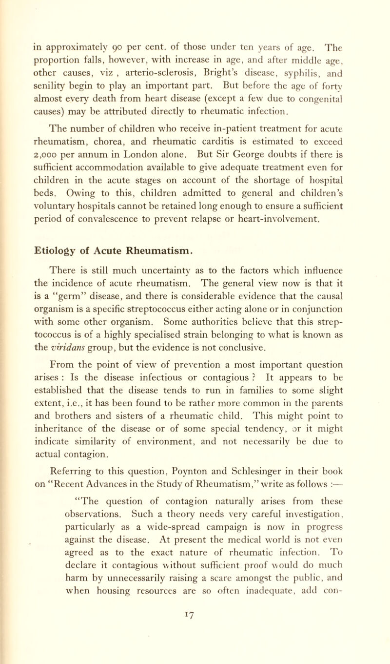 in approximately 90 per cent, of those under ten years of age. The proportion falls, however, with increase in age, and after middle age, other causes, viz , arterio-sclerosis, Bright’s disease, syphilis, and senility begin to play an important part. But before the age of forty almost every death from heart disease (except a few due to congenital causes) may be attributed directly to rheumatic infection. The number of children who receive in-patient treatment for acute rheumatism, chorea, and rheumatic carditis is estimated to exceed 2,000 per annum in London alone. But Sir George doubts if there is sufficient accommodation available to give adequate treatment even for children in the acute stages on account of the shortage of hospital beds. Owing to this, children admitted to general and children’s voluntary hospitals cannot be retained long enough to ensure a sufficient period of convalescence to prevent relapse or heart-involvement. Etiology of Acute Rheumatism. There is still much uncertainty as to the factors which influence the incidence of acute rheumatism. The general view now is that it is a “germ” disease, and there is considerable evidence that the causal organism is a specific streptococcus either acting alone or in conjunction with some other organism. Some authorities believe that this strep¬ tococcus is of a highly specialised strain belonging to what is known as the viridans group, but the evidence is not conclusive. From the point of view of prevention a most important question arises : Is the disease infectious or contagious ? It appears to be established that the disease tends to run in families to some slight extent, i.e., it has been found to be rather more common in the parents and brothers and sisters of a rheumatic child. This might point to inheritance of the disease or of some special tendency, or it might indicate similarity of environment, and not necessarily be due to actual contagion. Referring to this question, Poynton and Schlesinger in their book on “Recent Advances in the Study of Rheumatism,” write as follows :— “The question of contagion naturally arises from these observations. Such a theory needs very careful investigation, particularly as a wide-spread campaign is now in progress against the disease. At present the medical world is not even agreed as to the exact nature of rheumatic infection. To declare it contagious without sufficient proof would do much harm by unnecessarily raising a scare amongst the public, and when housing resources are so often inadequate, add con-