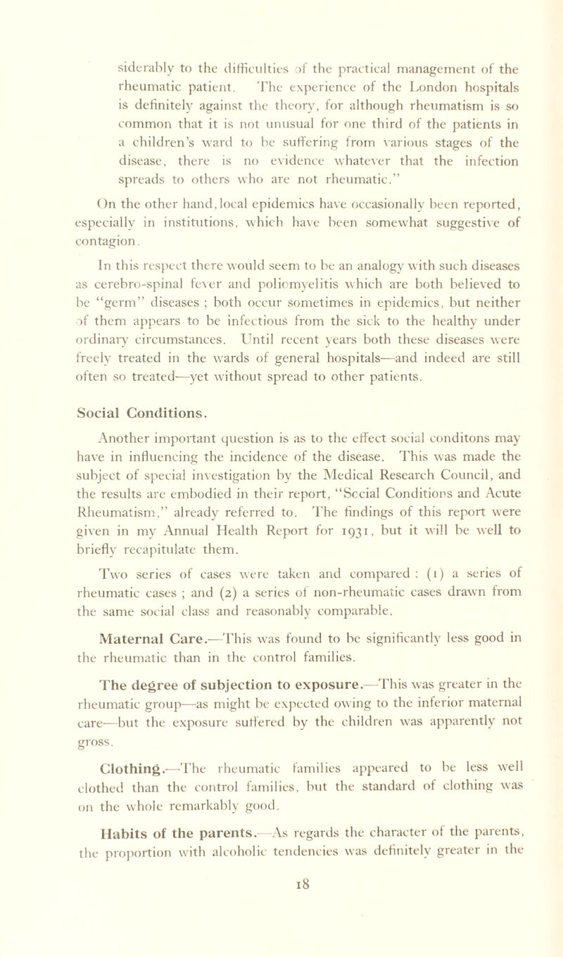 siderably to the difficulties of the practical management of the rheumatic patient. The experience of the London hospitals is definitely against the theory, for although rheumatism is so common that it is not unusual for one third of the patients in a children’s ward to he suffering from various stages of the disease, there is no evidence whatever that the infection spreads to others who are not rheumatic.” On the other hand,local epidemics have occasionally been reported, especially in institutions, which have been somewhat suggestive of contagion. In this respect there would seem to be an analogy with such diseases as cerebro-spinal fever and poliomyelitis which are both believed to be “germ” diseases ; both occur sometimes in epidemics, but neither of them appears to be infectious from the sick to the healthy under ordinary circumstances. Until recent years both these diseases were freely treated in the wards of general hospitals—and indeed are still often so treated-—yet without spread to other patients. Social Conditions. Another important question is as to the effect social conditons may have in influencing the incidence of the disease. This was made the subject of special investigation by the Medical Research Council, and the results are embodied in their report, “Social Conditions and Acute Rheumatism,” already referred to. The findings of this report were given in my Annual Health Report for 1931, but it will be well to briefly recapitulate them. Two series of eases were taken and compared : (1) a series of rheumatic cases ; and (2) a series of non-rheumatic cases drawn from the same social class and reasonably comparable. Maternal Care.—This was found to be significantly less good in the rheumatic than in the control families. The degree of subjection to exposure.—This was greater in the rheumatic group—as might be expected owing to the inferior maternal care—but the exposure suffered by the children was apparently not gross. Clothing.—The rheumatic families appeared to be less well clothed than the control families, but the standard of clothing was on the whole remarkably good. Habits of the parents.—As regards the character of the parents, the proportion with alcoholic tendencies was definitely greater in the
