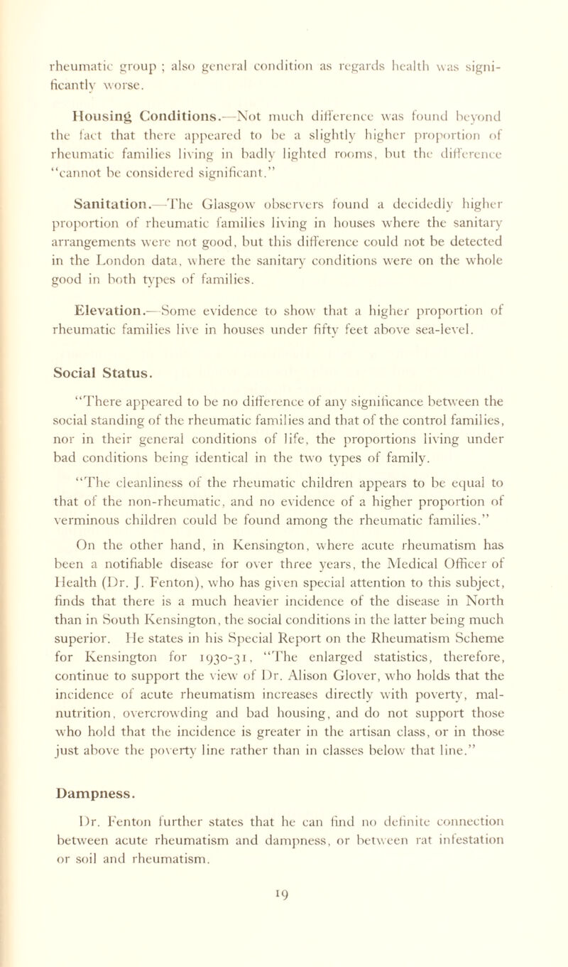 rheumatic group ; also general condition as regards health was signi¬ ficantly worse. Housing Conditions.—Not much difference was found beyond the fact that there appeared to be a slightly higher proportion of rheumatic families living in badly lighted rooms, but the difference “cannot be considered significant.” Sanitation.—The Glasgow observers found a decidedly higher proportion of rheumatic families living in houses where the sanitary arrangements were not good, but this difference could not be detected in the London data, where the sanitary conditions were on the whole good in both types of families. Elevation.-—Some evidence to show that a higher proportion of rheumatic families live in houses under fiftv feet above sea-level. Social Status. “There appeared to be no difference of any significance between the social standing of the rheumatic families and that of the control families, nor in their general conditions of life, the proportions living under bad conditions being identical in the two types of family. “The cleanliness of the rheumatic children appears to be equal to that of the non-rheumatic, and no evidence of a higher proportion of verminous children could be found among the rheumatic families.” On the other hand, in Kensington, where acute rheumatism has been a notifiable disease for over three years, the Medical Officer of Health (Dr. J. Fenton), who has given special attention to this subject, finds that there is a much heavier incidence of the disease in North than in South Kensington, the social conditions in the latter being much superior. He states in his Special Report on the Rheumatism Scheme for Kensington for 1930-31, “The enlarged statistics, therefore, continue to support the view of Dr. Alison Glover, who holds that the incidence of acute rheumatism increases directly with poverty, mal¬ nutrition, overcrowding and bad housing, and do not support those who hold that the incidence is greater in the artisan class, or in those just above the poverty line rather than in classes below that line.” Dampness. Dr. Fenton further states that he can find no definite connection between acute rheumatism and dampness, or between rat infestation or soil and rheumatism.