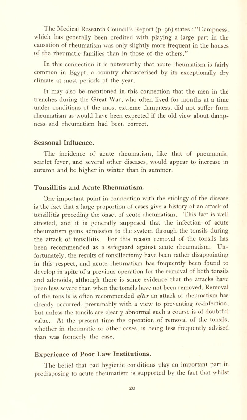 The Medical Research Council’s Report (p. 96) states : “Dampness, which has generally been credited with playing a large part in the causation of rheumatism was only slightly more frequent in the houses of the rheumatic families than in those of the others.” In this connection it is noteworthy that acute rheumatism is fairly common in Egypt, a country characterised by its exceptionally dry climate at most periods of the year. It may also be mentioned in this connection that the men in the trenches during the Great War, who often lived for months at a time under conditions of the most extreme dampness, did not suffer from rheumatism as would have been expected if the old view about damp¬ ness and rheumatism had been correct. Seasonal Influence. The incidence of acute rheumatism, like that of pneumonia, scarlet fever, and several other diseases, would appear to increase in autumn and be higher in winter than in summer. Tonsillitis and Acute Rheumatism. One important point in connection with the etiology of the disease is the fact that a large proportion of cases give a history of an attack of tonsillitis preceding the onset of acute rheumatism. This fact is well attested, and it is generally supposed that the infection of acute rheumatism gains admission to the system through the tonsils during the attack of tonsillitis. For this reason removal of the tonsils has been recommended as a safeguard against acute rheumatism. Un¬ fortunately, the results of tonsillectomy have been rather disappointing in this respect, and acute rheumatism has frequently been found to develop in spite of a previous operation for the removal of both tonsils and adenoids, although there is some evidence that the attacks have been less severe than when the tonsils have not been removed. Removal of the tonsils is often recommended after an attack of rheumatism has already occurred, presumably with a view to preventing re-infection, but unless the tonsils are clearly abnormal such a course is of doubtful value. At the present time the operation of removal ol the tonsils, whether in rheumatic or other cases, is being less frequently advised than was formerly the case. Experience of Poor Law Institutions. The belief that bad hygienic conditions play an important part in predisposing to acute rheumatism is supported by the fact that whilst