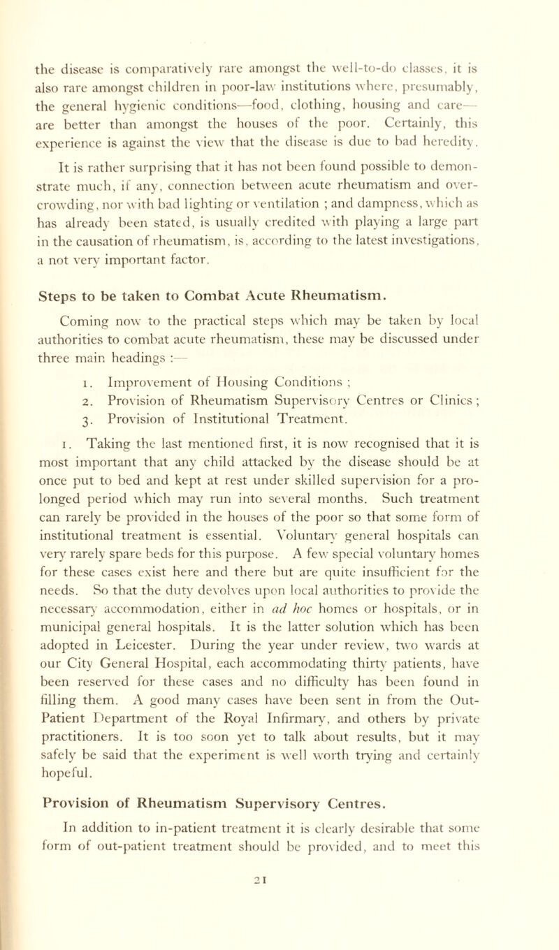 the disease is comparatively rare amongst the well-to-do classes, it is also rare amongst children in poor-law institutions where, presumably, the general hygienic conditions—food, clothing, housing and care- are better than amongst the houses of the poor. Certainly, this experience is against the view that the disease is due to had heredity. It is rather surprising that it has not been found possible to demon¬ strate much, if any, connection between acute rheumatism and over¬ crowding, nor with bad lighting or ventilation ; and dampness, which as has already been stated, is usually credited with playing a large part in the causation of rheumatism, is, according to the latest investigations, a not very important factor. Steps to be taken to Combat Acute Rheumatism. Coming now to the practical steps which may be taken by local authorities to combat acute rheumatism, these may be discussed under three main headings :— 1. Improvement of Housing Conditions ; 2. Provision of Rheumatism Supervisory Centres or Clinics; 3. Provision of Institutional Treatment. 1. Taking the last mentioned first, it is now recognised that it is most important that any child attacked by the disease should be at once put to bed and kept at rest under skilled supervision for a pro¬ longed period which may run into several months. Such treatment can rarely be provided in the houses of the poor so that some form of institutional treatment is essential. Voluntary general hospitals can very rarely spare beds for this purpose. A few special voluntary homes for these cases exist here and there but are quite insufficient for the needs. So that the duty devolves upon local authorities to provide the necessary accommodation, either in ad hoc homes or hospitals, or in municipal general hospitals. It is the latter solution which has been adopted in Leicester. During the year under review, two wards at our City General Hospital, each accommodating thirty patients, have been reserved for these cases and no difficulty has been found in filling them. A good many cases have been sent in from the Out- Patient Department of the Royal Infirmary, and others by private practitioners. It is too soon yet to talk about results, but it may safely be said that the experiment is well worth trying and certainly hopeful. Provision of Rheumatism Supervisory Centres. In addition to in-patient treatment it is clearly desirable that some form of out-patient treatment should be provided, and to meet this