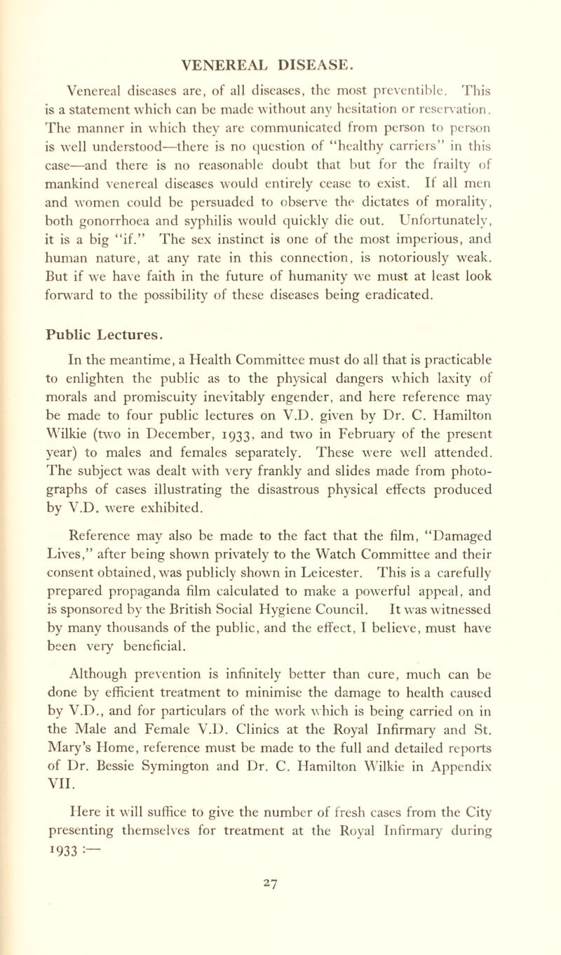 VENEREAL DISEASE. Venereal diseases are, of all diseases, the most preventive. This is a statement which can be made without any hesitation or reservation. The manner in which they are communicated from person to person is W'ell understood—there is no question of “healthy carriers” in this case—and there is no reasonable doubt that but for the frailty of mankind venereal diseases would entirely cease to exist. If all men and women could be persuaded to observe the dictates of morality, both gonorrhoea and syphilis would quickly die out. Unfortunately, it is a big “if.” The sex instinct is one of the most imperious, and human nature, at any rate in this connection, is notoriously weak. But if we have faith in the future of humanity we must at least look forward to the possibility of these diseases being eradicated. Public Lectures. In the meantime, a Health Committee must do all that is practicable to enlighten the public as to the physical dangers which laxity of morals and promiscuity inevitably engender, and here reference may be made to four public lectures on V.D. given by Dr. C. Hamilton Wilkie (two in December, 1933. and two in February of the present year) to males and females separately. These were well attended. The subject was dealt with very frankly and slides made from photo¬ graphs of cases illustrating the disastrous physical effects produced by V.D. were exhibited. Reference may also be made to the fact that the film, “Damaged Lives,” after being shown privately to the Watch Committee and their consent obtained, was publicly shown in Leicester. This is a carefully prepared propaganda film calculated to make a powerful appeal, and is sponsored by the British Social Hygiene Council. It was witnessed by many thousands of the public, and the effect, I believe, must have been very beneficial. Although prevention is infinitely better than cure, much can be done by efficient treatment to minimise the damage to health caused by V.D., and for particulars of the work which is being carried on in the Male and Female V.D. Clinics at the Royal Infirmary and St. Mary’s Home, reference must be made to the full and detailed reports of Dr. Bessie Symington and Dr. C. Hamilton Wilkie in Appendix VII. Here it will suffice to give the number of fresh cases from the City presenting themselves for treatment at the Royal Infirmary during 1933 :~