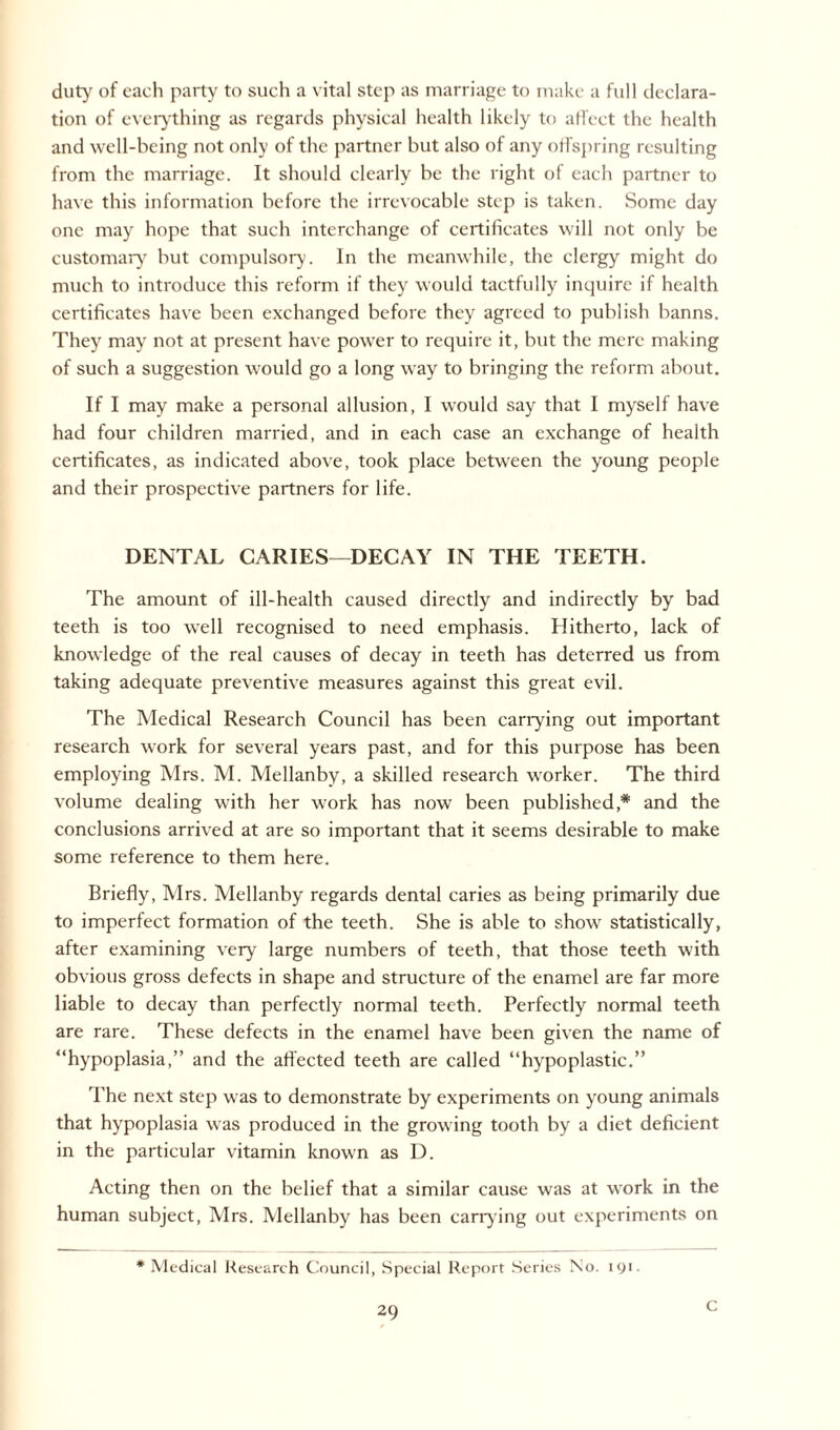 duty of each party to such a vital step as marriage to make a full declara¬ tion of everything as regards physical health likely to affect the health and well-being not only of the partner but also of any offspring resulting from the marriage. It should clearly be the right of each partner to have this information before the irrevocable step is taken. Some day one may hope that such interchange of certificates will not only be customary but compulsory. In the meanwhile, the clergy might do much to introduce this reform if they would tactfully inquire if health certificates have been exchanged before they agreed to publish banns. They may not at present have power to require it, but the mere making of such a suggestion would go a long way to bringing the reform about. If I may make a personal allusion, I would say that I myself have had four children married, and in each case an exchange of health certificates, as indicated above, took place between the young people and their prospective partners for life. DENTAL CARIES—DECAY IN THE TEETH. The amount of ill-health caused directly and indirectly by bad teeth is too well recognised to need emphasis. Hitherto, lack of knowledge of the real causes of decay in teeth has deterred us from taking adequate preventive measures against this great evil. The Medical Research Council has been carrying out important research work for several years past, and for this purpose has been employing Mrs. M. Mellanby, a skilled research worker. The third volume dealing with her work has now been published * and the conclusions arrived at are so important that it seems desirable to make some reference to them here. Briefly, Mrs. Mellanby regards dental caries as being primarily due to imperfect formation of the teeth. She is able to show statistically, after examining very large numbers of teeth, that those teeth with obvious gross defects in shape and structure of the enamel are far more liable to decay than perfectly normal teeth. Perfectly normal teeth are rare. These defects in the enamel have been given the name of “hypoplasia,” and the affected teeth are called “hypoplastic.” The next step was to demonstrate by experiments on young animals that hypoplasia was produced in the growing tooth by a diet deficient in the particular vitamin known as D. Acting then on the belief that a similar cause was at work in the human subject, Mrs. Mellanby has been carrying out experiments on * Medical Research Council, Special Report Series No. 191. C