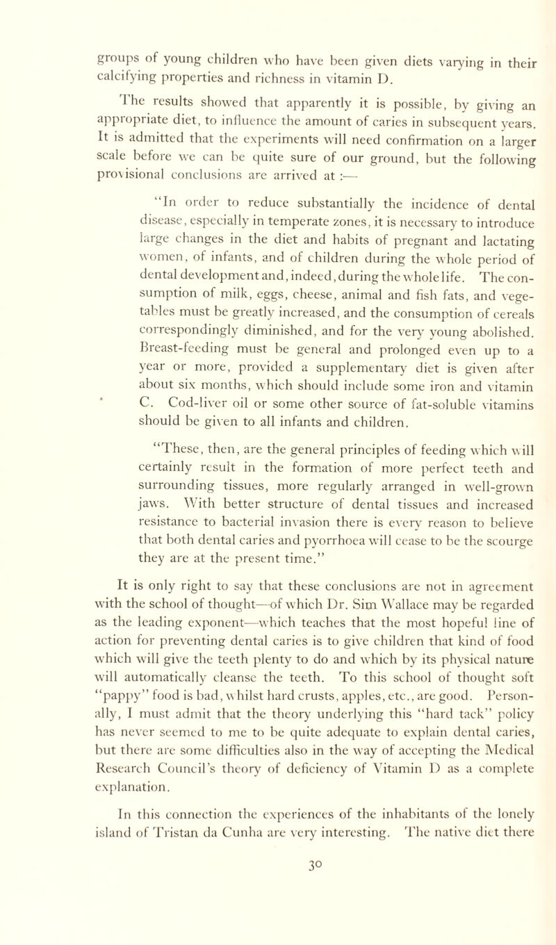 groups of young children who have been given diets varying in their calcifying properties and richness in vitamin I). 1 he results showed that apparently it is possible, by giving an appropriate diet, to influence the amount of caries in subsequent years. It is admitted that the experiments will need confirmation on a larger scale before we can be quite sure of our ground, but the following pro\isional conclusions are arrived at :— “In order to reduce substantially the incidence of dental disease, especially in temperate zones, it is necessary to introduce large changes in the diet and habits of pregnant and lactating women, of infants, and of children during the whole period of dental development and, indeed, during the whole life. The con¬ sumption of milk, eggs, cheese, animal and fish fats, and vege¬ tables must be greatly increased, and the consumption of cereals correspondingly diminished, and for the very' young abolished. Breast-feeding must be general and prolonged even up to a year or more, provided a supplementary diet is given after about six months, which should include some iron and vitamin C. Cod-liver oil or some other source of fat-soluble vitamins should be given to all infants and children. “These, then, are the general principles of feeding which will certainly result in the formation of more perfect teeth and surrounding tissues, more regularly arranged in well-grown jawrs. With better structure of dental tissues and increased resistance to bacterial invasion there is every reason to believe that both dental caries and pyorrhoea will cease to be the scourge they are at the present time.” It is only right to say that these conclusions are not in agreement with the school of thought—of which Dr. Sim Wallace may be regarded as the leading exponent-—which teaches that the most hopeful line of action for preventing dental caries is to give children that kind of food which will give the teeth plenty to do and which by its physical nature will automatically cleanse the teeth. To this school of thought soft “pappy” food is bad, whilst hard crusts, apples, etc., are good. Person¬ ally, I must admit that the theory underlying this “hard tack” policy has never seemed to me to be quite adequate to explain dental caries, but there are some difficulties also in the w ay of accepting the Medical Research Council’s theory of deficiency of Vitamin D as a complete explanation. In this connection the experiences of the inhabitants of the lonely island of Tristan da Cunha are very interesting. The native diet there