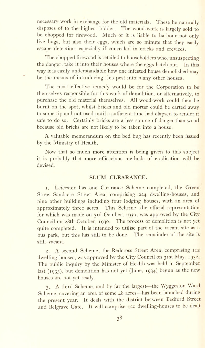necessary work in exchange for the old materials. These he naturally disposes of to the highest bidder. The wood-work is largely sold to be chopped for firewood. Much of it is liable to harbour not only live bugs, but also their eggs, which are so minute that they easily escape detection, especially if concealed in cracks and crevices. The chopped firewood is retailed to householders who, unsuspecting the danger, take it into their houses where the eggs hatch out. In this way it is easily understandable how one infested house demolished may be the means of introducing this pest into many other houses. The most effective remedy would be for the Corporation to be themselves responsible for this work of demolition, or alternatively, to purchase the old material themselves. All wood-work could then be burnt on the spot, whilst bricks and old mortar could be carted away to some tip and not used until a sufficient time had elapsed to render it safe to do so. Certainly bricks are a less source of danger than wood because old bricks are not likely to be taken into a house. A valuable memorandum on the bed bug has recently been issued by the Ministry of Health. Now that so much more attention is being given to this subject it is probably that more efficacious methods of eradication will be devised. SLUM CLEARANCE. 1. Leicester has one Clearance Scheme completed, the Green Street-Sandacre Street Area, comprising 224 dwelling-houses, and nine other buildings including four lodging houses, with an area of approximately three acres. This Scheme, the official representation for which was made on 3rd October, 1930, was approved by the City Council on 28th October, 1930. The process of demolition is not yet quite completed. It is intended to utilise part of the vacant site as a bus park, but this has still to be done. The remainder of the site is still vacant. 2. A second Scheme, the Redcross Street Area, comprising 112 dwelling-houses, was approved by the City Council on 31st May, 1932. The public inquiry by the Minister of Health was held in September last (1933), but demolition has not yet (June, 1934) begun as the new houses are not yet ready. 3. A third Scheme, and by far the largest—the Wyggeston Ward Scheme, covering an area of some 48 acres-—has been launched during the present year. It deals with the district between Bedford Street and Belgrave Gate. It will comprise -j20 dwelling-houses to be dealt
