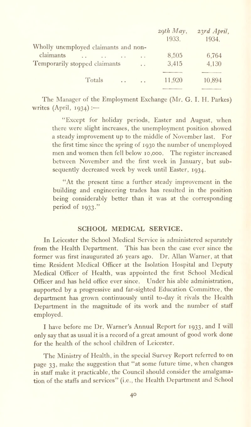 2()th May, 2yd April, Wholly unemployed claimants and non- 1933. 1934. claimants 8,505 6,764 Temporarily stopped claimants 3,415 4,130 Totals 11,920 10,894 The Manager of the Employment Exchange (Mr. G. I. H. Parkes) writes (April, 1934) :— “Except for holiday periods, Easter and August, when there were slight increases, the unemployment position showed a steady improvement up to the middle of November last. For the first time since the spring of 1930 the number of unemployed men and women then fell below 10,000. The register increased between November and the first week in January, but sub¬ sequently decreased week by week until Easter, 1934. “At the present time a further steady improvement in the building and engineering trades has resulted in the position being considerably better than it was at the corresponding period of 1933.” SCHOOL MEDICAL SERVICE. In Leicester the School Medical Service is administered separately from the Health Department. This has been the case ever since the former was first inaugurated 26 years ago. Dr. Allan Warner, at that time Resident Medical Officer at the Isolation Hospital and Deputy Medical Officer of Health, was appointed the first School Medical Officer and has held office ever since. Under his able administration, supported by a progressive and far-sighted Education Committee, the department has grown continuously until to-day it rivals the Health Department in the magnitude of its work and the number of staff employed. I have before me Dr. Warner’s Annual Report for 1933, and I will only say that as usual it is a record of a great amount of good work done for the health of the school children of Leicester. The Ministry of Health, in the special Survey Report referred to on page 33, make the suggestion that “at some future time, when changes in staff make it practicable, the Council should consider the amalgama¬ tion of the staffs and services” (i.e., the Health Department and School